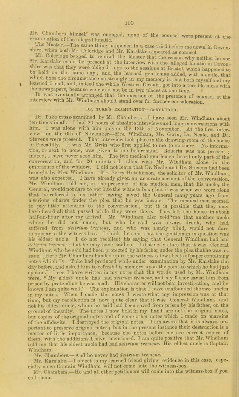 xuo Mr. Chamber.^ Wmself wag engaged, none of the counsel were present at tlio examination of the alleged lunatic. The Master.—The same thing happened in a case tried before me down in Devon- both Mr. Coleridge and Mr. Karslake appeared aa counsel. Mi\ Coleridge bngged to remind the Master that the reason why neither he nor Mr. tlarslako could be present at the interview with the alleged lunatic in Devon- shire was that they were obliged to go to the sessions at Bristol, which happened to be held on the same day; and the learned gentleman added, with a smile, that winch fixes the circumstance so strongly in my memory is that both myself and my learned friend, and, indeed the whole 'VYestern Circuit, got into a terrible mess with the newspapers, because we could not be in two places at one time. _ It was eventually arranged that the question of the presence of counsel at the interview with Mr. Windham should stand over for further consideration. DE. TUKE’s EXAMIN.iTION—CONCLUDED. Dr. Tuke cross-examined by Mr. Chhmbers.—I have seen Mr. Windham about ten times in all. I had 20 hours of absolute interviews and long conversations with him. I was alone with him only on the 12th of November. At the first inter- view—on the 6th of November—Mrs. Windham, Mr. Gwin, Dr. Neale, and Dr. Stevens were present. That interview took place in the drawing-room of the house in Piccadilly. It was Mr. Gwin who first applied to me to go there. No informa- tion, or next to none, was given to me beforehand. Roberts was not present ; indeed, I have never seen him. The two medical gentlemen hoard only part of the' conversation, and for 20 minutes I talked with Mr. Windham alone in the embrasure of the window. I did not learn that Dr. Neale and Dr. Stevens had been brought by Mrs. Windham. Mr. Berry Hutchinson, the solicitor of Mr. Windham, was also expected. I have already given an accurate account of the conversation. Mr. Windham told me, in the presence of the medical men, that his uncle, the General, would not dare to get into the witness-box; but it was when we were alone- that he referred to his father having saved the General many years ago from u serious charge under the plea that he was insane. The medical men seemed to pay little attention to the conversation; but it is possible that they may have heard all that passed while they were there. They left the house in about half-an-hour after my arrival. Mr. Windham also told'me that another uncle whom ho did not name, but who he said was always drunk, who had suffered from delirium tremens, and who was nearly blind, would not dare to appear in the witness-box. I think he said that the gentleman in question was his eldest uncle. I do not recollect his saying that General Windham had had deUrum tremens ; but he may have said so. I distinctly state that it was General Whodham who he said had been protected by his father under the plea thathe was in- sane. [Here Mr. Chambers handed up to the witness a few sheets of paper containing notes which Dr. Tuke had produced while under examination by Mr. Karslake the day before, and asked him to refresh his memory upon the point to which he had just spoken.] I see I have written in my notes that the words u.sed by Mr. Windham were, “ My eldest uncle has had delirum tremens, and my father saved him from prison by pretending he was mad. His character will notbear investigation, and ha Icnows I am quite well.” The explanation is that I have confounded the two uncles in my notes. When I made the notes I wrote what my impression was at that time, but my recollection is now quite clear that it was General Windham, and not his eldest uncle, whom he said had been saved from prison by his father, on the ground of insanity. The notes I now hold in my hand are not the original notes, but copies of the original notes and of some other notes which I made on margins of the affidavits. I destroyed the original notes. I am aware that it is always im- portant to preserve original notes; but in the present instance their destruction is a matter of little importance, because the notes before me are correct copies of them, with the additions I have mentioned. I am quite positive that Mr. Windham told mo that his eldest uncle had had delirium tremens. His eldest uncle is Captaiu Windham. Mr. Chambers.— And ho never had delirium tremens. Mr. Karslake.—I object lo my learned friend giving evidence in this case, espe- cially since Captain Windham will not come into the witness-box. Mr. Chambers.—Ho and all other petitioners will come into the witness-box if you call them.