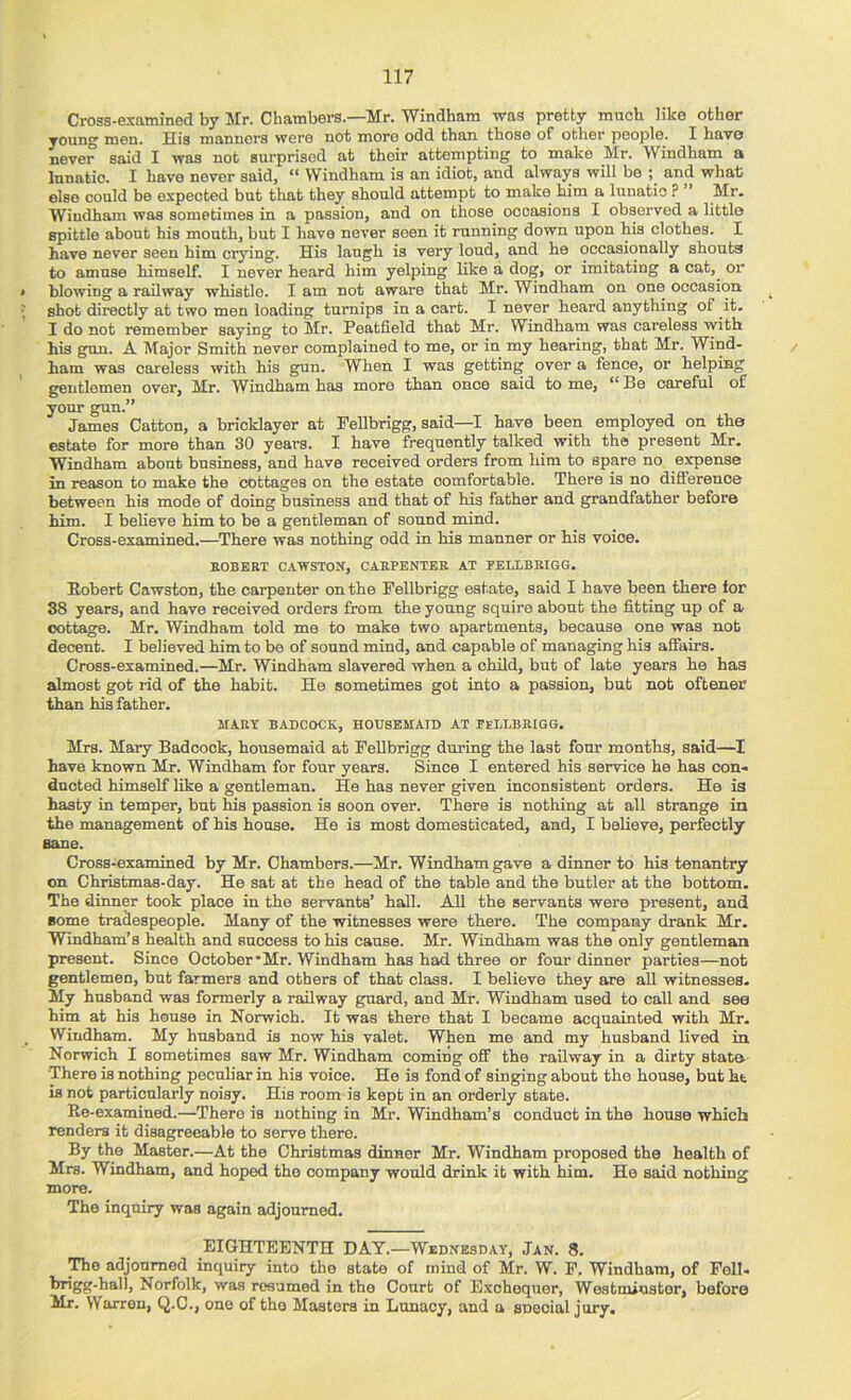 Cross-examined by Mr. Chambers.—Mr. Windham was pretty mnoh like other young men. Mis manners were not more odd than those of other people. I Lave never said I was not surprised at their attempting to make Mr. Windham a lunatic. I have never said, ** Windham is an idiot, and always will be ; and whafc else could be expected but that they should attempt to make him a lunatic ? ” Mr. Wiudham was sometimes in a passion, and on those occasions I observed a little spittle about his month, but I have never seen it running down upon his clothes. I have never seen him crying. His laugh is very loud, and he occasionally shouts to amuse himself. I never heard him yelping like a dog, or imitating a cat, or blowing a railway whistle. I am not aware that Mr. Windham on one occasion ^ shot directly at two men loading turnips in a cart. I never hoard anything of it. I do not remember saying to Mr. Peatfield that Mr. Windham was careless with his gun. A Major Smith never complained to me, or in my hearing, that Mr. Wind- ham was careless with his gun. When I was getting over a fence, or helping gentlemen over, Mr. Windham has more than once said to me, “ Be careful of your gun.” James Catton, a bricklayer at Pellbrigg, said—I have been employed on the estate for more than 30 years. I have frequently talked with the present Mr. Windham about business, and have received orders from him to spare no expense in reason to make the cottages on the estate comfortable. There is no diflerence between his mode of doing business and that of his father and grandfather before him. I believe him to be a gentleman of sound mind. Cross-examined.—There was nothing odd in his manner or his voice. KOBEKT CAWSTON, CAEPENTER AT FEELBRIGG. Eobert Cawston, the carpenter on the Fellbrigg estate, said I have been there tor 38 years, and have received orders from the young squire about the fitting up of a cottage. Mr. Windham told me to make two apartments, because one was nob decent. I believed him to be of sound mind, and capable of managing his affairs. Cross-examined.—Mr. Windham slavered when a child, but of late years he has almost got rid of the habit. He sometimes got into a passion, but not oftener than his father. MARY BADCOCK, HOUSEMAID AT FELLBRIGG. Mrs. Mary Badcock, housemaid at Fellbrigg during the last four months, said— have known Mr. Windham for four years. Since I entered his service he has con- ducted himself like a gentleman. He has never given inconsistent orders. He ia hasty in temper, but his passion is soon over. There is nothing at all strange in the management of his house. Ho is most domesticated, and, I believe, perfectly BEine. Cross-examined by Mr. Chambers.—Mr. Windham gave a dinner to his tenantry on Christmas-day. He sat at the head of the table and the butler at the bottom. The dinner took place in the servants’ hall. All the servants were present, and Borne tradespeople. Many of the witnesses were there. The company drank Mr. Windham’s health and success to his cause. Mr. Windham was the only gentleman present. Since October'Mr. Windham has had three or four dinner parties—not gentlemen, but farmers and others of that class. I believe they are all witnesses. My husband was formerly a railway guard, and Mr. Windham used to call and see him at his house in Norwich. It was there that I became acquainted with Mr. Windham. My husband is now his valet. When me and my husband lived in Norwich I sometimes saw Mr. Windham coming off the railway in a dirty state- There is nothing peculiar in his voice. He is fond of singing about the house, but ht is not particularly noisy. His room is kept in an orderly state. Re-examined.—There is nothing in Mr. Windham’s conduct in the house which renders it disagreeable to serve there. By the Master.—At the Christmas dinner Mr. Windham proposed the health of Mrs. Windham, and hoped the company would drink it with him. He said nothing more. The inquiry was again adjourned. EIGHTEENTH DAT.—Wednesday, Jan. 8. The adjourned inquiry into the state of mind of Mr. W. F. Windham, of Pell- bngg-hall, Norfolk, was resumed in the Court of E.xchequer, Westminster, before Mr. Warren, Q.C., one of the Masters in Lunacy, and a soeoial jury.