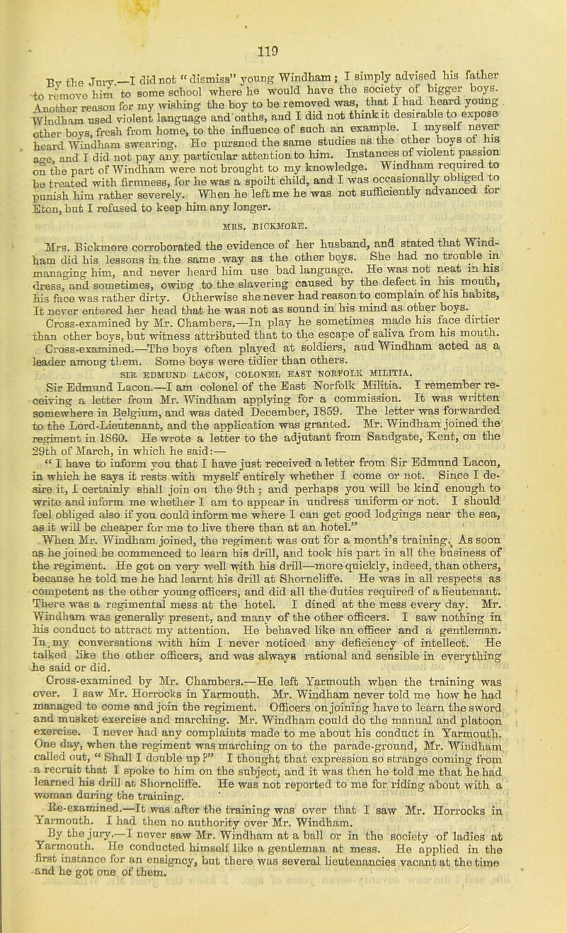 A. 110 Bv tlie Jnrv—I c^idnot “dismiss” young Windham; I simply advised his father to remove him to some school where he would have the society of bigger boys. Another reason for my wishing the boy to be removed was, _tha,t I had heard young Windham used violent language and oaths, and I did not thmkit desirable to expose other boys, fresh from home, to the influence of such an example. I myselt never heard Windham swearing. Ho pursued the same studies as the other boys of ms ace and I did not pay any particular attention to him. Instances of violent passion ra the part of Windham were not brought to my knowledge. Windham required to be treated with firmness, for he was a spoilt child, and I was occasionally obliged to punish him rather severely. Wlien he left me he was not sufficiently advanced for Eton, but I refused to keep him any longer. Jtns. BICKJroEE. Mrs. Bickmore corroborated the evidence of her husband, and stated that Wind- ham did his lessons in the same way as the other boys. She had no trouble in managing him, and never heard him use bad language. He was not neat in his dress, and sometimes, owing to the slavering caused by the defect in his mouth, his face was rather dirty. Otherwise she never had reason to complain of his habits. It never entered her head that he was not as sound in his mind as other boys. Cross-examined by Mr. Chambers.—In play he sometimes made his face dirtier than other boys, but witness attributed that to the escape of saliva from his mouth. Cross-examined.—^The boys often played at soldiers, and Windham acted as a leader among them. Some boys were tidier than others. sm EDMUND LACON, COLONEL EAST NORFOLK JfILITIA. Sir Edmund Lacon.—I am colonel of the East Norfolk Militia. I remember re- ceiving a letter from Mr. Windham applying for a commission. It was written somewhere in Belgium, and was dated December, 1859. The letter was forwarded to the Lord-Lieutenant, and the application was granted. Mr. Windham joined the regiment in I860. He wrote a letter to the adjutant from Sandgate, Kent, on the 29th of March, in which he said:— “ I have to inform you that I have just received a letter from Sir Edmund Lacon, in which he says it rests with myself entirely whether I come or not. Since I de- sire it, I certainly shall join on the 9th; and perhaps you will be kind enough to write and inform me whether I am to appear in undress uniform or not. I should feel obliged also if you could inform me where I can get good lodgings near the sea, as it will be cheaper for me to live there than at an hotel.” When Mr. Windham joined, the regiment was out for a month’s training.^ As soon as he joined he commenced to learn his drill, and took his part in all the business of the regiment. He got on very well with his drill—more quickly, indeed, than others, because he told me he had learnt his drill at Shomclifie. He was in all respects as competent as the other young officers, and did all the duties required of a lieutenant. There was a regimental mess at the hotel. I dined at the mess every day. Mr. Windham was generally present, and many of the other ofiBcers. I saw nothing in his conduct to attract my attention. He behaved Iflce an officer and a gentleman. In.my conversations with him I never noticed any deficiency of intellect. He talked like the other officers, and was always rational and sensible in everything he said or did. Cross-examined by Mr. Chambers.—He left Yarmouth when the training was over. I saw Mr. Horrocks in Yarmouth. Mr. Windham never told me how he had managed to come and join the regiment. Officers enjoining have to learn the sword and musket exercise and marching. Mr. Windham could do the manual and platoon exercise. I never had any complaints made to me about his conduct in Yarmouth. One day, when the regiment was marching on to the parade-ground, Mr. Windham called out, “ Shall I double up ?” I thought that expression so strange coming from a recruit that I spoke to him on the subject, and it was then he told me that he had learned his drill at Shomclifie. He was not reported to me for riding about with a woman during the training. Ke-examined.—It was after the training was over that I saw Mr. Horrocks in Yarmouth. I had then no authority over Mr. Windham. By the jury.—I never saw Mr. Windham at a ball or in the society of ladies at Yarmouth. He conducted himself like a gentleman at mess. He applied in the first instance for an ensigney, but there was several lieutenancies vacant at the time • and he got one of them.