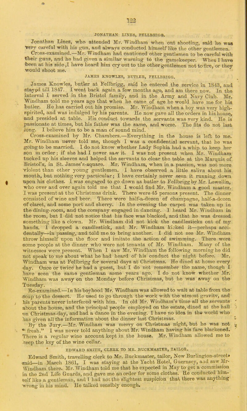 JONATHAN LINES, PELLBKIGQ. Jonathan Lines, who attended Mi*. Windham when ont shooting, said he was Very careful with his gun, and always conducted himself like the other gentlemen. Cross-examined.—Mr. Windham had cautioned other gentlemen to be careful with their guns, and he had given a similar warning to the gamekeeper. When I have been at his side ,I have heard him cry out to the other gentlemen not to fire, or they would shoot me. JAMES KNOWLES, HUTLER, EELLBRIGG. James Knowles, butler at Fellbrigg, said he entered the service in 1843, and stayed till 1847. I went back again a few months ago, and am there now. In the interval I served in the Bristol family, and in the Army and Navy Club. Mr. Windham told me years ago that when he came of age he would have me for his butler. He has carried out his promise. Mr. Windham when a boy was very high- spirited, and was indulged by his parents. He now gave all the orders in bis house, and presided at table. His conduct towards the servants was very kind. He is passionate at times, but his father was the same, and worse. The fits do not last long. I believe him to be a man of sound mind. Cross-examined by Mr. Chambers.—Everything in the house is left to me. Mr. Windham never told me, though I was a confidential servant, that he was going to be married. I do not know whether Lady Sophia had a whip to keep her son in order; if she had I never satv it. I was not present when Mr. Windham tucked up his sleeves and helped the servants to clear the table at the Marquis of Bristol’s, in St. James’s-square. Mr. Windham, when in a passion, was not more violent than other young gentlemen. I have observed a little saliva about his mouth, but nothing very particular; I have certainly never seen it mnning down I upon his clothes. I was engaged to go down as butler to Fellbrigg by Mr. Lewellin, who over and over again told me that I would find Mr. Windham a good master. I was present at the Christmas drink. There were 45 persons present. The dinner consisted of wine and beer. There were half-a-dozen of champagne, half-a-dozen of claret, and some port and sherry. In the evening the carpet was taken up in the dining-room, and the company engaged in dancing. I heard Mr. Wiudham in the room, but I did not notice that his face was blacked, and that he was dressed something like a clown. Mr. Windham did not kick the candlesticks out of m}’’ hands. I dropped a candlestick, and Mr. Windham kicked it—perhaps acci- dentally—in passing, and told me to bring another. I did not see Mr. Windham throw himself upon the floor and imitate the action of swimming. There were some people at the dinner who were not tenants of Mr. Windham. Many of the witnesses were present. When I saw Mr. Windham the following morning he did not speak to me about what he had heard of his conduct the night before. Mr. Windham was at Fellbrigg for several days at Christmas. He dined at home every day. Once or twice he had a guest, but I do not remember the name, though I have seen the same gentleman some years ago. I do not know whether Mr. Windham was away on the Monday before Christmas, but he was away on the Tuesday. Re-examined.—In his boyhood Mr. Windham was allowed to wait at table from the .soup to the dessert. He used to go through the work with the utmost gravitv, and his parents never interfered with him. In old Mr. Windham’s time all the servants about the house, and the principal people employed on the estate, dined at the hall on Christmas-day, and had a dance in the evening. I have no idea in th« world who has given all the information about the dinner last Christmas. By the Jury.—Mr. Windham was merry on Christmas night, but he was not • “ fresh.” I was never told anything about Mr. Windham having his face blackened. There is a regular wine account kept in the house. Mr. Windham allowed me to -veep the key of the wine cellar. ' EDWARD SMITH, CLERK TO MR. EUCKMABTKR, TAILOR. Edward Smith, travelling clerk to Mr. Buckraaster, tailor. Now Burlington-street* Baid—in March 1861, I was staying at the Yacht Hotel, Guernsey, aad saw Mr- Windham there. Mr. Windham told mo that he expected in May to get a commi.ssion in the 2nd Life Guards, and gave me an order for some clothes. He conducted him- self like a gentleman, and I had not the slightest suspicion that there was anything wrong in his mind. He talked sensibly enough.