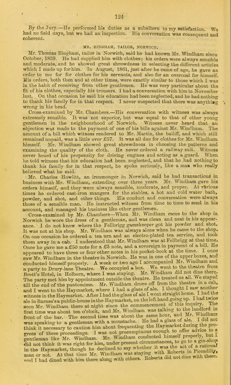 12‘1 By the Jury.—He performed his duties as a subaltern to my satisfaction. We had no field clays, but we had an inspection. His conversation was consequent and coherent. MK. BINGHAM, TAILOR, NORWICH. Mr. Thomas Bingham, tailor in Norwich, said he had known Mr. Windham since October, 1859. He had supplied him with clothes; his orders were always sensible and moderate, and he showed great shrewdness in selecting the different articles which I made up for him. In August, 1861, just after he came of age, he gave an order to me for for clothes for his servants, and also for an overcoat for himself. His orders, both then and at other times, were exactly similar to those which I was in the habit of receiving from other gentlemen. He was very particular about the fit of his clothes, especially his trousers. I had a conversation with him in November last. On that occasion he said his education had been neglected, and he had nothing to thank his family for in that respect. 1 never suspected that there was anything wrong in his head. Cross-examined by Mr. Chambers.—His conversation with witness was always extremely sensible. It was not superior, but was equal to that of other young gentlemen in the neighbourhood of Norwich. Witness never heard that an objection was made to the payment of one of his bills against Mr. Windham. The amount of a bill which witness rendered to Mr. Martin, the bailiff, and which still remained unpaid, was a little over £57. It was all due for clothes for Mr. Windham himself. Mr. Windham showed great shrewdness in choosing the patterns and examining the quality of the cloth. He never ordered a railway suit. Witness never heard of his propensity for driving engines and acting as a guard. When he told witness that his education had. been neglected, and that he had nothing to thank his family for in that respect, he spoke seriously, like a man who really believed what he said. Mr. Charles Howlitt, an ironmonger in Norwich, said he had transactions in business with Mr. Windham, extending over three years. Mr. Windham gave his orders himself, and they were always sensible, moderate, and proper. At v&rions ■ times he ordered cast-iron mangers for the stables, a hot and cold water bath, powder, and shot, and other things. His conduct and conversation were always those of a sensible man. He instructed witness from time to time to send in his account, and managed his business like other gentlemen. Cross-examined by Mr. Chambers—When Mr. Windham came to^ the shop in Norwich he wore the dress of a gentleman, and was clean and neat in his appear- ance. I do not know where the Fellbrigg gamekeeper got his powder and shot. It was not at his shop. Mr. Windham was always alone when he came to the shop. On one occasion he ordered a tea um and an electro-plated tea service, and took them away in a cab. I understood that Mr. Windham was at Fellbrigg at that time. Once he gave me a £50 note for a £5 note, and a sovereign in payment of a biU. He appeared to have three or four other notes in his pocket-book at the time. I once saw Mr. Windham in the theatre in Norwich. He was in one of the up^r boxes, and ■ conducted himself properly. A week or two ago I accompanied Mr. Windham and a party to Drury-lane Theatre. We occupied a box. We went to the theatre from Brett’s Hotel, in Holbom, where I was staying. Mr. Windham did not (toe there- The party met him by appointment outside the theatre. He treated us all. We stayed till the end of the pantomime. Mr. Windham drove off from the theatre in a cab, and I went to the Hay market, where I had a glass of ale. I thought I saw another witness in the Haymarket. After I had the glass of ale I went straight home. I had the ale in Barnes’s a public-house in the Haymarket, on the left hand going up. I had tmco seen Mr. Windham there at night since the commencement of this iniiuiiy. i he first time was about ten o’clock, and Mr. Windham was talking to the m front of the bar. The second time was about the same hour, an(i Mr. Win(3bam was speaking to a gentleman with a moustache. He had a glass of ale. 1 ^ think it necessary to caution him about frequenting the haymarket during the gross of these proceedings. I was not presumptuous enoug o o but I fentleman like Mr. Windham. Mr. Windham conducted did not think it was right for him, under ‘iircumatances to go to a pn in the Haymarket, though he declined to say whether ^ man or not. At that time Mr. Windham was staying with toberts in F cc^ RTid I had dined with him there along with others. Eoberts did not dine with them