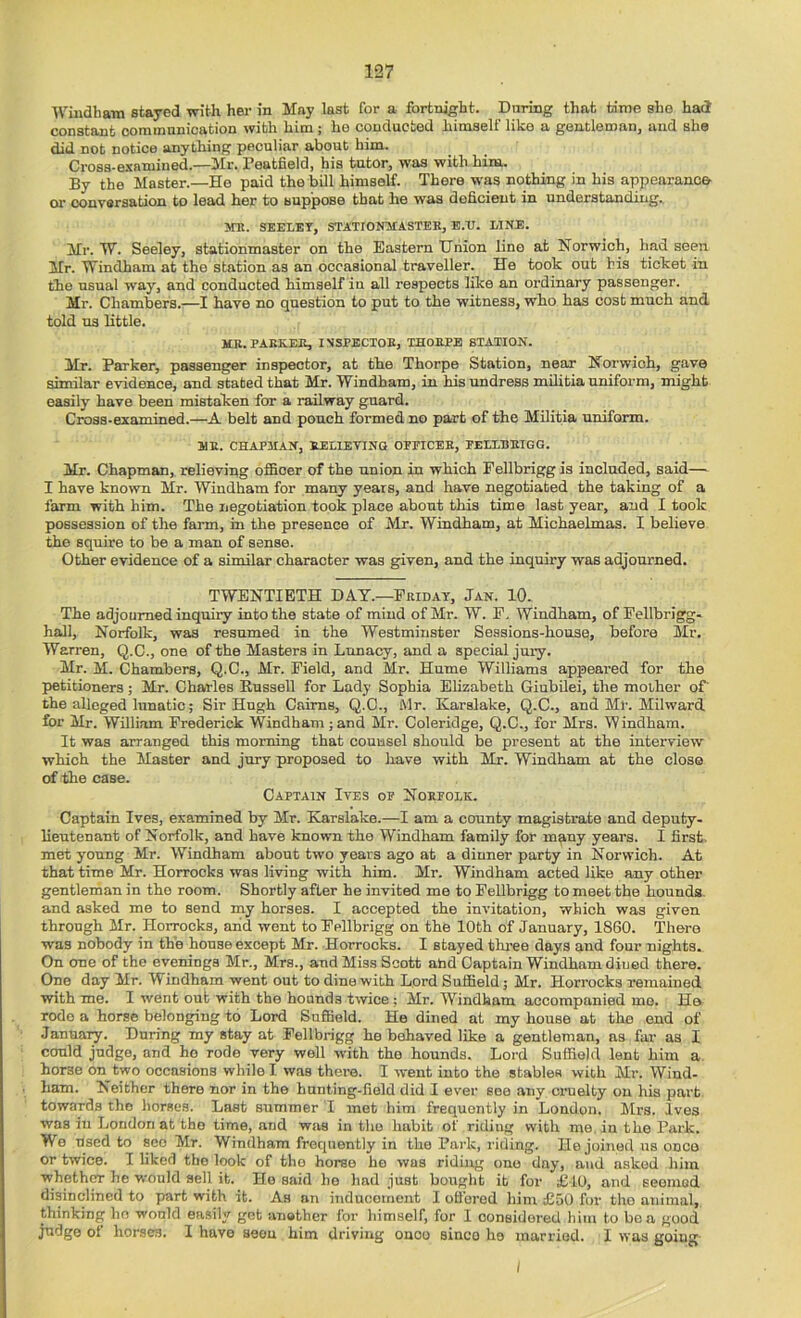 Windham stayed with her in May last for a fortnight. During that time she had constant communication with him ; he conducted himself like a gentleman, and she did not notice anything peculiar about him. Cross-examined.—Mr. Peatheld, his tutor, was with him. By the Master.—He paid the bill himself. There was nothing in his appearance- or conversation to lead her to suppose that he was deficient in understanding. KR. SEELEY, STATIOITMASTEK, E.U. LINE. Mr. W. Seeley, stationmaster on the Eastern Union line at Norwich, had seen Mr. Windham at the station as an occasional traveller. He took out his ticket in the usual way, and conducted himself in all respects like an ordinary passenger. Mr. Chambers.—I have no question to put to the witness, who has cost much and told us little. MB. PAKKEE, INSPECXOE, THOBPB STATION. Mr. Parker, passenger inspector, at the Thorpe Station, near Norwich, gave similar evidence, and stated that Mr. Windham, in his undress militia uniform, might easily have been mistaken for a railway guard. Cross-examined.—A belt and pouch formed no part of the Militia uniform. ME. CHAPMAN, BELIEVING OPFICEE, PELLBEIGG. Mr. Chapman, relieving officer of the union in which Fellbrigg is included, said— I have known Mr. Windham for many years, and have negotiated the taking of a farm with him. The negotiation took place about this time last year, and I took possession of the faim, in the presence of Mr. Windham, at Michaelmas. I believe the squire to be a man of sense. Other evidence of a similar character was given, and the inquiry was adjourned. TWENTIETH DAT.—Friday, Jan. 10. The adjourned inquiry into the state of mind of Mr. W. F. Windham, of Fellbrigg- hall, Norfolk, was resumed in the Westminster Sessions-house, before Mr. Warren, Q.C., one of the Masters in Lunacy, and a special jury. Mr. M. Chambers, Q.C., Mr. Field, and Mr. Hume Williams appeared for the petitioners; Mr. Charles KusseU for Lady Sophia Elizabeth Giubilei, the mother ot the alleged lunatic; Sir Hugh Cairns, Q.C., fllr. Karslake, Q.C., and Ml'. Milward for Mr. William Frederick Windham ; and Mr. Coleridge, Q.C., for Mrs. Windham. It was arranged this morning that counsel should be present at the interview which the Master and jury proposed to have with Mj. Windham at the close of the case. Captain Ives op Noepolk. Captain Ives, examined by Mr. Karslake.—I am a county magistrate and deputy- lieutenant of Norfolk, and have known the Windham family for many years. I first, met young Mr. Windham about two years ago at a dinner party in Norwich. At that time Mr. Horrooks was living with him. Mr. Windham acted like any other gentlernan in the room. Shortly after he invited me to Fellbrigg to meet the hounds, and asked me to send my horses. I accepted the invitation, which was given through Mr. Horrooks, arid went to Fellbrigg on the 10th of January, 1860. There was nobody in the bouse except Mr. Horrooks. I stayed three days and four nights. On one of the evenings Mr., Mrs., and Miss Scott atd Captain Windham diued there. One day Mr. Windham went out to dine with Lord Suffield j Mr. Horrooks remained with me. I went out with the hounds twice; Mr. Windham accompanied mo. He rode a horse belonging to Lord Suffield. He dined at my house at the end of Januaiy. During my stay at Fellbrigg he behaved like a gentleman, ns far as I could judge, and ho rode very well with the hounds. Lord Suffield lent him a. horse on^two occasions while I was there. I went into the stables with Mr. Wind- ham. Neither there nor in the hunting-field did I ever see any cruelty on his part towards the horses. Last summer T met him frequently in London. Mrs. Ives was in London at the time, and was in the habit of riding with me, in the Park. Wo used to SCO Mr. Windham frequently in the Park, riding. He joined us once or twice. I liked the look of tho horse he was riding one day, and asked him whether he would sell it. Ho said ho liad just bought it for £10, and seemed disinclined to part with it. As an inducoineut I oH’ored him £50 fur tho animal, thinking ho would easily get anather for himself, for I considered him to be a good judge of horses. I have aeon him driving onoo since he married. I was going I