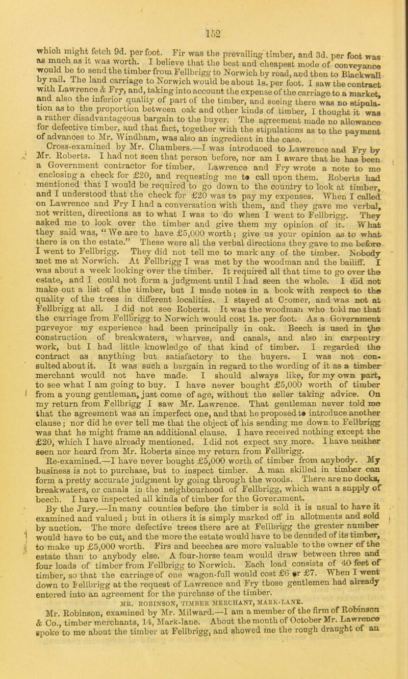 which might fetch 9d. perfect. Fir was the prevailing'timber, and 3d. per foot was as niQcli as it was worth. I believe that the best and cheapest mode of conveyance would bo to send the timber from Fellbrigg to Norwich by road, and then to Blackwall by rail. The land carriage to Norwich would bo about Is. per foot. 1 saw the contract with Lawrence & Fry, and, taking into account the expense of the carriage to a market, and also the inferior quality of part of the timber, and seeing there was no stipula- tion as to the proportion between oak and other kinds of timber, I thought it was a rather disadvantageous bargain to the buyer. The agreement made no allowance for defective timber, and that fact, together with the stipulations as to the payment of advances to Mr. Windham, was also an ingredient in the case. Cross-examined by Mr. Chambers.—I was introduced to Lawrence and Fry by Mr. Eoberts. I had not seen that person before, nor am I aware that he has been a Government contractor for timber. Lawrence and Fry wrote a note to mo enclosing a check for £20, and requesting me t* call upon them. Eoberts lioH mentioned that I would be required to go down to the country to look at timber, and I understood that the check for £20 was te pay my expenses. When I called on Lawrence and Fry I had a conversation with them, and they gave me verbal, not written, directions as to what I was to do when I went to Fellbrigg. They asked mo to look over the timber and give them my opinion of it. What they said was, “We are to have £5,000 worth; give us your opinion as to what there is on the estate.” These were all the verbal directions they gave to me before I went to Fellbrigg. They did not tell me to mark any of the timber. Nobody met me at Norw'ich. At Fellbrigg I was met by the woodman and the bailiff. I was about a week looking over the timber. It required all that time to go over the estate, and I could not form a judgment until I had seen the whole. I did not make out a list of the timber, but I made notes in a book with respect to the quality of the trees in different localities. I stayed at Cromer, and was not at Fellbrigg at all. I did not see Eoberts. It was the woodman who told me that the carriage from Felllarigg to Norwich would cost Is. per foot. As a Government purveyor my experience had been principally in oak. Beech is used in Ijhe construction of breakwaters, wharves, and canals, and also in carpentry work, but I had little knowledge of that kind of timber, I regarded the contract as anything but satisfactory to the buyers. I was not con- sulted about it. It was such a bargain in regard to the wording of it as a timber merchant would not have made. I should always like, for my own part, to see what I am going to buy. I have never bought £5,00b worth of timber from a young gentleman, just come of age, without the seller taking advice. On my return from Fellbrigg I saw Mr. Lawrence. That gentleman never told me that the agreement was an imperfect one, and that he proposed t* introduce another clause; nor did he ever tell me that the object of his sending me down to Fellbri^ was that he might frame an additional clause. I have received nothing except the £20, which I have already mentioned. I did not expect any more. I have neither seen nor heard from Mr. Eoberts since my return from Fellbrigg. Ee-examined.—I have never bought £5,000 worth of timber from anybody. My business is not to purchase, but to inspect timber. A man skilled in timber can form a pretty acem-ate judgment by going through the woods. There are no docks, breakwaters, or canals in the neighbourhood of Fellbrigg, which want a supply of beech. I have inspected all kinds of timber for the Government. By the Jury.—In many counties before the timber is sold it is usual to have it examined and valued ; but in others it is simply marked off iu allotments and sold by auction. The more defective trees there are at Fellbrigg the greater number would have to be cut, and the more the estate would have to be denuded of its timber, to make up £5,000 worth. Firs and beeches are more valuable to the owner of the estate than to anybody else. A four-horse team would draw between three and four loads of timber from Fellbrigg to Norwich. Each load consists of 40 feet of timber, so that the carriage of one wagon-full would cost £6 #r £7. When I went down to I ellbrigg at the request of Lawrence and Fry those gentlemen had aheady entered into an agreement for the purchase of the timber. MR. ROBINSON, TIJIHER MERCHANT, MA11K-I.AN1C. Mr. Eobinson, examined by Mr. Milward.—1 am a member of the firm of Eobinson & Co., timber merchants, 14, Mark-lane. About the month of October Mr. Imwi^co spoke to mo about the timber at Fellbrigg, and showed me the rough draught of an