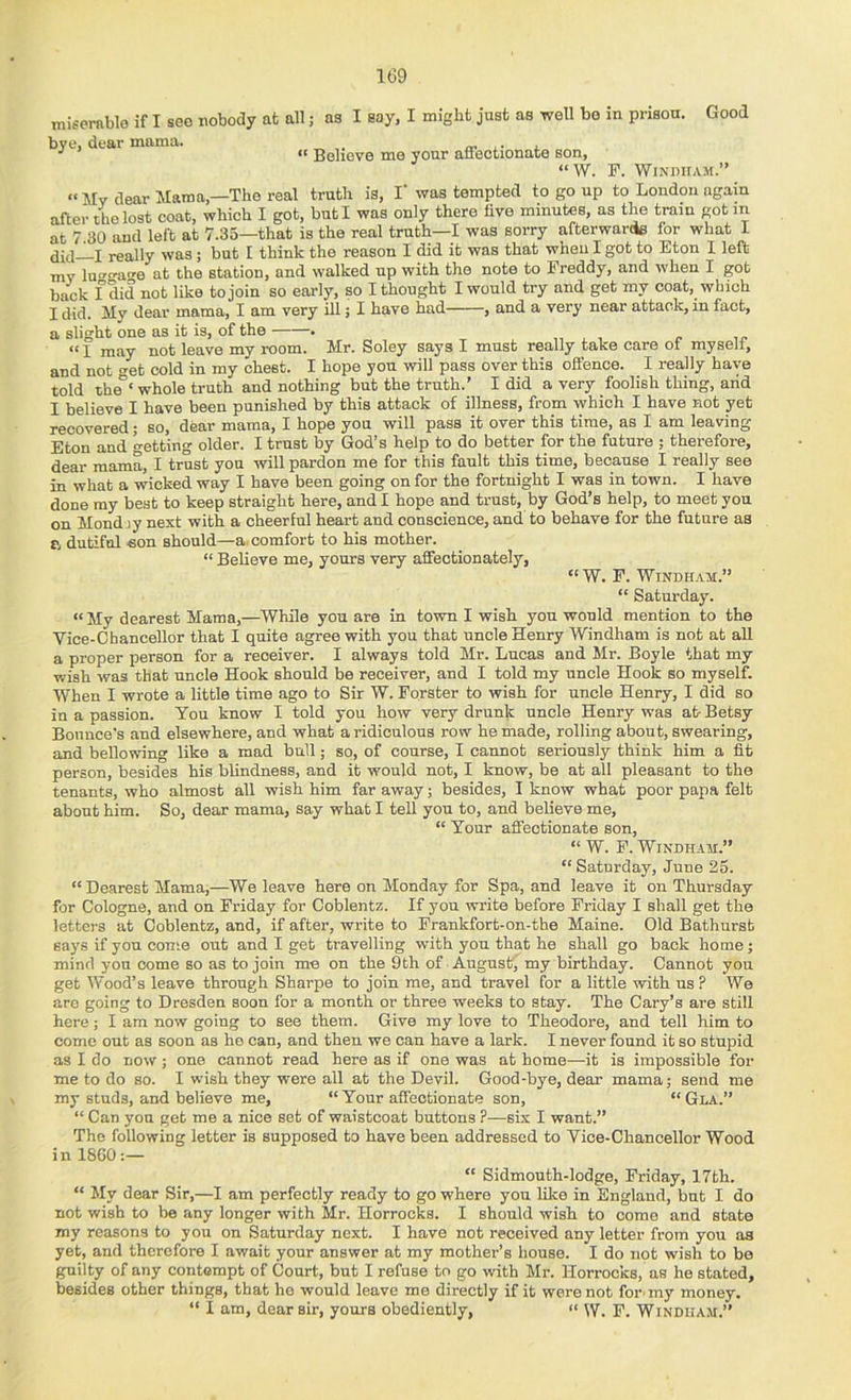 miserable if I see nobody at all; as I say, I might just as well bo in prison. Good bye, dear mama. “ Believe me your aflfeotionate son, “ W. F. WlNDirAM.” “My dear Mama,—The real truth is, I‘ was tempted to go up to London again after the lost coat, which I got, but I was only there five minutes, as the train got m at 7.30 and left at 7.35—that is the real truth—I was sorry afterwards for what I j really was; but I think the reason I did it was that when I got to Eton I left my lu^ga^e at the station, and walked up with the note to Freddy, and when I got back f did not like to join so early, so I thought I would try and get my coat, which I did. My dear mama, I am very ill; I have had , and a very near attack, in fact, a slight one as it is, of the • , r 1 may not leave my room. Mr. Soley says I must really take care ot myseli, and not <4t cold in my chest. I hope you will pass over this offence. I really have told ihe°‘ whole truth and nothing but the truth.' I did a very foolish thing, arid I believe I have been punished by this attack of illness, from which I have not yet recovered; so, dear mama, I hope you will pass it over this time, as I am leaving Eton and getting older. I trust by God’s help to do better for the future ; therefore, dear mama, I trust you will pardon me for this fault this time, because I really see in what a wicked way I have been going on for the fortnight I was in town. I have done my best to keep straight here, and I hope and trust, by God’s help, to meet you on Monday next with a cheerful heart and conscience, and to behave for the future as p, dutiful son should—a. comfort to his mother. “ Believe me, yours very affectionately, “W. F. Windham.” “ Saturday. “ My dearest Mama,—While you are in town I wish you would mention to the Vice-Chancellor that I quite agree with you that uncle Henry Windham is not at all a proper person for a receiver. I always told Mr. Lucas and Mr. Boyle that my wish was that uncle Hook should be receiver, and I told my uncle Hook so myself. When I wrote a little time ago to Sir W. Forster to wish for uncle Henry, I did so in a passion. You know I told you how very drunk uncle Henry was at- Betsy Bounce's and elsewhere, and what a ridiculous row he made, rolling about, swearing, and bellowing like a mad bull; so, of course, I cannot seriously think him a fit person, besides his blindness, and it would not, I know, be at all pleasant to the tenants, who almost all wish him far away; besides, I know what poor papa felt about him. So, dear mama, say what I tell you to, and believe me, “ Tour affectionate son, “ W. F. WiNDH.AM.” “ Saturday, June 25. “ Dearest Mama,—We leave here on Monday for Spa, and leave it on Thursday for Cologne, and on Friday for Coblentz. If you write before Friday I shall get the letters at Coblentz, and, if after, write to Frankfort-on-the Maine. Old Bathurst says if you come out and I get travelling with you that he shall go back home; mind you come so as to join me on the 9th of August' my birthday. Cannot you get Wood’s leave through Sharpe to join me, and travel for a little with us ? We are going to Dresden soon for a month or three weeks to stay. The Cary’s are still here; I am now going to see them. Give my love to Theodore, and tell him to come out as soon as he can, and then we can have a lark. I never found it so stupid as I do now; one cannot read here as if one was at home—it is impossible for me to do so. I wish they were all at the Devil. Good-bye, dear mama; send me my studs, and believe me, “ Your affectionate son, “ Gla.” “ Can yon get me a nice set of waistcoat buttons ?—six I want.” The following letter is supposed to have been addressed to Vice-Chancellor Wood in I860:— “ Sidmouth-lodge, Friday, 17th. “ My dear Sir,—I am perfectly ready to go where you like in England, but I do not wish to be any longer with Mr. Horrocks. I should wish to come and state my reasons to you on Saturday next. I have not received any letter from you as yet, and therefore I await your answer at my mother’s house. I do not wish to bo guilty of any contempt of Court, but I refuse to go with Mr. Horrocks, as he stated, besides other things, that ho would leave me directly if it were not for- my money. “ I am, dear sir, yours obediently, “ W. F. Windham.”