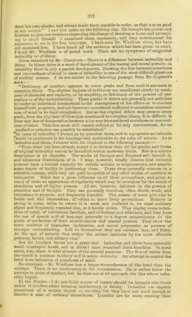 drew his own checks, and always made them payable to order, as that was as good as any receipt.” I saw him again on the following day. He brought his groom and footman to give me evidence respecting the charge of shooting a horse and attempt- in to shoot himself. I examined them separately, and they corroborated his statement to me in the first interview. I have seen Mr. Windham since, but have not examined him. I have heard all the evidence which has been given in court. I think Mr. Windham is of sound mind. There are no symptoms of congenital imbecility or of idiocy. ..... Ci-oss-examined by Mr. Chambers.—There is a difference between imbecility and idiocy. In idiocy there is a want of development of the mental and moral powers ; in imbecility there is only a partial development. Drawing the line between soundness and nnsoundness of mind in cases of imbecility is one of the most difi&cult qliestions of medical science. I do not concur in the following passage from Dr. Copland’s work:— “ Deficiency of intellect appears in every grade and form nntil it amounts to complete idiocy. The slighter degrees of deficiency are manifested chiefly by weak- ness of character and capacity, or by stupidity, or deficiency of the powers of per- ception or of the understanding. These grades of defect are generally not snfficient to render an individual incompetent to the management of his affairs or to conduct himself with propriety, and are hence not considered sufBoient to constitute unsound- ness of mind in its legal acceptation. But as the original defect may present every grade, from the slightest of those just mentioned to complete idiocy, it is diflRonlt to draw any line of demarcation between what may be considered soundness or unsound- ness of mind. This line must still remain unfixed or be only conventional, for no taudard or criterion can possibly be established.” ®In cases of imbecility I always go by practical tests, and in my opinion an imbecile Should be incoherent in his language and inattentive to the calls of nature. As to ^mbeciles and idiots, I concur with Dr. Copland in the following passage:— “ From what has been already stated it is obvious that all the grades and forms of original imbecility cannot be described within moderate limits. Nor is a minute description at all requisite. The works of Georget and Esquirol will fm'nish it, and numerous illustrations of it. I may, however, briefly observe that imbecile persons have a limited capacity for certain actions or employments, and acquire some degree of facility in performing them. These they generally execute in a tolerable manner, while they are quite incapable of any other modes of exertion or occupation. Habit has a great influence on all their proceedings, and gives to many of them an appearance of regularity which may be mistaken for the result of steadiness and of higher powers. All are, however, deficient in the powers of attention and of thought. They are generally timorous, often docile, weak, and inconstant in purpose, and frequently irascible. The senses of some give rise to feeble and dull impressions; of others to more lively perceptions. Memory is strong in some, while in others it is weak and confused in its most ordinary object and frequently repeated idea, or it hardly exists. They display some indica- tions of mind, of intellectual faculties, and of feelings and affections, and they have the use of speech and of language generally in a degree proportionate to the grade of perfection of their several senses and mental powers. They show the same varieties of character, inclination, and moral propensity as persons of stronger understanding. Left to themselves they are careless, lazy, and filthy. At the age of puberty they evince the animal instincts by the most offensive gestures, habits, and solitary vice.” But Dr. Copland leaves out a great deal. Imbeciles and idiots have generally small misshapen heads, and in idiots I have remarked thick knuckles. In some cases, also, there is total absence of the sensual passions. The flow of saliva from the mouth is common in idiocy and in senile dementia. An attempt to control the habit is an indication of soundness of mind. Re-examined.—Mr. Windham has a larger circumference of the head than the average. There is no incoherency in his conversation. He is rather below the average in point of intellect, but he does not at all approach the line where imbe- cility begins. By the Master.—I do not think a case of lunacy should be brought into Court unless it involves either delusion, incoherency, or fatuity. Imbeciles are capable sometimes of a certain degree of cunning, but they have not mind enough to deceive a man of ordinary shrewdness. Lunatics are far more cunning than