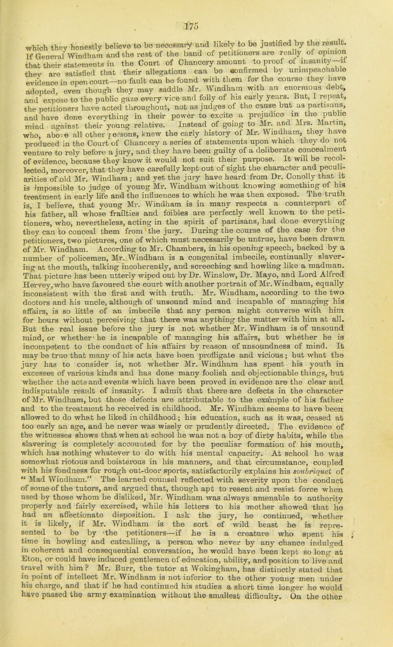 which they honestly believe to be necessary and likely to be justified by the result. If General Windham and the rest of the baud of petitioners are really of opinion that their statements in the Court of Chancery amount to proof of msanity-it they are satisfied that their allegations can be aonfirmed by unimpeachable evidence in open court—no fault can bo found with them for the course they have adopted oven though they may saddle Mr. IVindhain with an enormous debt, and expose to the public gaze every vice and folly of his early years. But, I repeat, the petitioners have acted throughout, not as judges of the cause but as partisans, and have done everything in their power to excite a prejudice in the public mind a<minst tlieir young relative. Instead of going to Mr. and Mrs. Jlartin, who, above all other persons, knew the early history of Mr. AVindham, they have produced in the Court of Chancery a series of statements upon which they do not venture to rely before a jury, and they have been gnilty of a deliberate concealment of evidence, because they know it would not suit their purpose. It will be recol- lected, moreover, that they have carefully kept out of sight the character and peculi- arities of old Mr. AVindham; and yet the juiy have heard from Dr. Conolly that it is impossible to judge of young Mr. Windham without knowing something of his treatment in early life and the influences to which he was then exposed. The truth is, I believe, that young Mr. Windham is in many respects a counterpart of his father, all whose frailties and foibles are perfectly well known to the peti- tioners, who, nevertheless, acting in the spirit of partisans, had done everything they can 'to conceal them from the jury. During the course of the case for the petitioners, two pictnres, one of which must necessarily be untrue, have been drawn of Mr. Windham. According to Mr. Chambers, in his opening speech, backed by a number of policemen, Mr. AVindham is a congenital imbecile, continually slaver- ing at the mouth, talking incoherently, and screeching and howling like a madman. That picture has been utterly wiped out by Dr. Winslow, Dr. Mayo, and Lord Alfred Hervey, who have favoured the court with another portrait of Mr. Windham, equally inconsistent with the first and with truth. Mr. Windham, according to the two doctors and his uncle, although of unsound mind and incapable of managing his affairs, is so little of an imbecile that any person might converse with him for hours without perceiving that there was anything the matter with him at all. But the real issue before the jury is not whether Mr. Windham is of unsound mind, or whether - he is incapable of managing his affairs, but whether ho is incompetent to the conduct of his affairs by reason of unsoundness of mind. It may be true that many of his acts have been profligate and vicious ; but what the jury has to consider is, not whether Mr. AVindham has spent his youth in excesses of various kinds and has done many foolish and objectionable things, but whether the acts and events which have been proved in evidence are the clear and indisputable result of insanity. I admit that there are defects in the character of Mr. AVindham, but those defects are attributable to the example of his father and to the treatment he received in childhood. Mr. Windham seems to have been allowed to do what he liked in childhood; his education, such as it was, ceased at too early an age, and he never was wisely or prudently directed. The evidence of the witnesses shows that when at school he was not a boy of dirty habite, while the slavering is completely accouuted for by the peculiar formation of his mouth, which has nothing whatever to do with his mental capacity. At school he was somewhat riotous and boisterous in his manners, and that circumstance, coupled with his fondness for rough out-door sports, satisfactorily explains his soubriquet of “ Mad AVindham.” The learned counsel reflected -with severity upon the conduct of some of the tutors, and argued that, though apt to resent and resist force when used by those whom he disliked, Mr. AVindham was always amenable to authority properly and fairly exercised, while his letters to his mother showed that he had an affectionate disposition. I ask the jury, he continued, whether it is likely, if Mr. Windham is the sort of wild beast ho is repre- sented to be by -the petitioners—if he is a creature who spent his time in howling and catcalling, a person who never by any chance indulged in coherent and consequential conversation, he would have been kept so long at Eton, or could have induced gentlemen of education, ability, and position to live and travel with him? Mr. Burr, the tutor at AVokingham, has distinctly stated that in point of intellect Mr. AVindham is not inferior to the other young men under his charge, and that if he had continued his studies a short time longer he w'ould have passed the army examination without the smallest difficulty. On the other