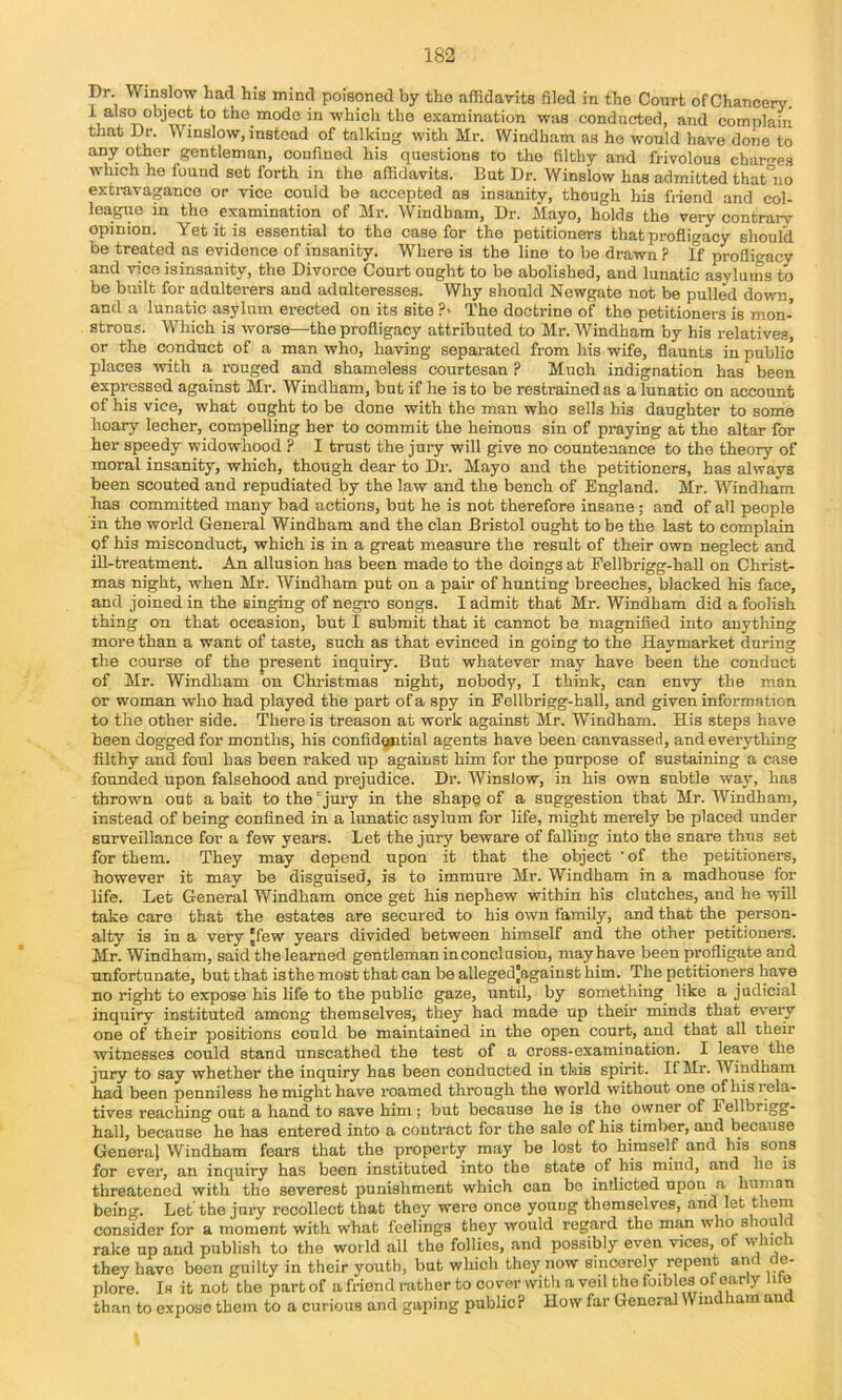 Dr. Winslow had his mind poisoned by tho affidavits filed in the Court of Chancery, i also object to the mode in which the examination was conducted, and complain that Dr. Winslow, instead of talking with Mr. Windham as ho would have done to any other gentleman, confined his questions to the filthy and frivolous charges w'hich he found set forth in the affidavits. But Dr. Winslow has admitted that°uo extravagance or vice could bo accepted as insanity, though his friend and col- league in the examination of Mr. Windham, Dr. Mayo, holds tho very contrary opinion. Yet it is essential to the case for the petitioners that profligacy should be treated as evidence of insanity. Where is the line to be drawn P If prollio-acy and vice isinsanity, the Divorce Court ought to be abolished, and lunatic asylums to be built for adulterers and adulteresses. Why should Newgate not be pulled down, and a lunatic asylum erected on its site ?> The doctrine of the petitioners is mon- strous. Which is worse—the profligacy attributed to Mr. Windham by his relatives, or the conduct of a man who, having separated from his wife, flaunts in public places with a rouged and shameless courtesan ? Much indignation has been expressed against Mr. Windham, but if he is to be restrained as a lunatic on account of his vice, what ought to be done with the man who sells his daughter to some hoary lecher, compelling her to commit the heinous sin of praying at the altar for her speedy widowhood ? I trust the jury will give no countenance to the theory of moral insanity, which, though dear to Dr. Mayo and the petitioners, has always been scouted and repudiated by the law and the bench of England. Mr. Windham has committed many bad actions, but he is not therefore insane ; and of all people in the world General Windham and the clan Bristol ought to be the last to complain gf his misconduct, which is in a great measure the result of their own neglect and ill-treatment. An allusion has been made to the doings at Fellbrigg-hall on Christ- mas night, when Mr. Windham put on a pair of hunting breeches, blacked his face, and joined in the singing of negro songs. I admit that Mr. Windham did a foolish thing on that occasion, but I submit that it cannot be magnified into anything more than a want of taste, such as that evinced in going to the Haymarket during the course of the present inquiry. But whatever may have been the conduct of Mr. Windham on Christmas night, nobody, I think, can envy the man or woman who had played the part of a spy in Fellbrigg-hall, and given information to the other side. There is treason at work against Mr. Windham. His steps have been dogged for months, his confidgntial agents have been canvassed, and everything filthy and foul has been raked up against him for the purpose of sustaining a case founded upon falsehood and prejudice. Dr. Winslow, in his own subtle way, has thrown out a bait to the 'jury in the shape of a suggestion that Mr. Windham, instead of being confined in a lunatic asylum for life, might merely be placed under surveillance for a few years. Let the jury beware of falling into the snare thus set for them. They may depend upon it that the object 'of the petitioners, however it may be disguised, is to immure Mr. Windham in a madhouse for life. Let General Windham once get his nephew within his clutches, and he will take care that the estates are secured to his own family, and that the person- alty is in a very Jfew years divided between himself and the other petitioners. Mr. Windham, said the learned gentleman in conclusion, may have been profligate and unfortunate, but that isthe most that can be alleged|against him. The petitioners have no right to expose his life to the public gaze, until, by something like a judicial inquiry instituted among themselves, they had made up their minds that every one of their positions could be maintained in the open court, and that all their witnesses could stand unscathed the test of a cross-examination. I leave the jury to say whether the inquiry has been conducted in this spirit. If Mr. Windham had been penniless he might have roamed through the world without one of his rela- tives reaching out a hand to save him; but because he is the owner of Fellbrigg- hall, because he has entered into a contract for the sale of his timber, and because Genera) Windham fears that the property may be lost to himself and his sons for ever, an inquiry has been instituted into the state of his mind, and he is threatened with the severest punishment which can be indicted upon a human being. Let the jury recollect that they were once young themselves, and let them consider for a moment with what feelings they would regard the man who shou c rake up aud publish to the world all the follies, and possibly even vices, of which they have been guilty in their youth, but which they now sincerely repent and de- plore. Is it not the part of a friend rather to cover with a veil the foibles of early life than to expose them to a curious and gaping public? How far General Windham and