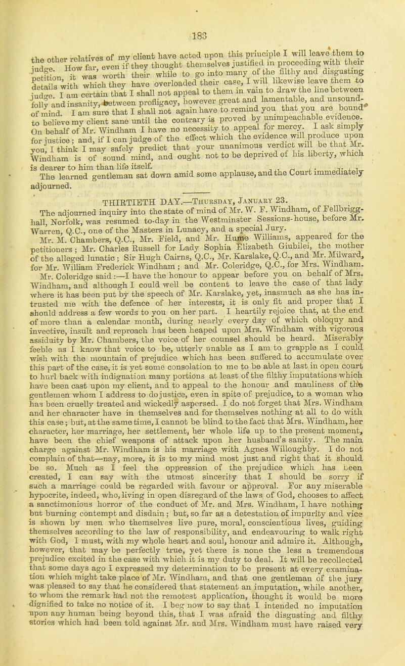 ..filnMvaa of mv client linve actea npon iliis pviuciple I will leave them to the thought themselves justified in proceeding with their SlSin Ti- thS white lo goiatoh.-, otthe fllthyand dtegu.tiag dSte ill i which they have overioadcd their ca.c, I trill hkew.ee leave them to fuc “c l am certain that I shall not appeal to them in vain to draw the line between ft and insanity, *Kitween profligacy, however great and lamentable, and ^nsonn^ mind. I am sure that I shall not again have to remind yon that yon are bound to believemy client sane until the contrary is proved by ^impeachable evidence. On behalf of Mr. Windham I have no necessity to appeal for mercy. I ask simply fbr instice; and, if I can judge of the effect which the evidence will produce upon yoJ, I think I may safely predict that your unanimous verdict will be th^ Mr. Windham is of sound mind, and ought not to be deprived of his libeity, winch is dearer to him than life itself. i ,i. z-i k • „„.i,-„j.„i„ The learned gentleman sat down amid some applause, and the Court immediately adjourned. THIRTIETH DAY.—TnuasnAY, January 23. The adioumed inquiry into the state of mind of Mr. W. F. Windham, of Fellbrigg- hall, Norfolk, was resumed to-day in the Westminster Sessions-house, before Mr. Wa^en, Q.C., one of the Masters in Lunacy, and a special Jury. Mr. M. Chambers, Q.C., Mr. Field, and Mr. Hume Williams, appeared for the petitioners; Mr. Charles Russell for Lady Sophia Elizabeth Giubilei, the mother of the alleged lunatic ; Sir Hugh Cairns, Q.C., Mr. Karslake, Q.C., and Mi^Idward, for Mr. William Frederick Windham ; and Mr. Coleridge, Q.C., for Mrs. Windham. Mr. Coleridge said :—I have the honour to appear before you on behalf of Mrs. Windham, and although I could well be content to leave the case of that lady where it has been put by the speech of Mr. Karslake, yet, inasmuch as she has in- trusted me with the defence of her interests, it is only fit and proper that I should address a few words to you on her part. I heartily rejoice that, at the end of more than a calendar month, during nearly every day of which obloquy and invective, insult and reproach has been heaped upon Mrs. Windham with \dgorous assiduity by Mr. Chambers, the voice of her counsel should be heard. Miserably feeble as I know that voice to be, utterly unable as I am to grapple as I could wish with the mountain of prejudice which has been suffered to accumulate over this part of the case, it is yet some consolation to me to be able at last in open court to hurl back with indignation many portions at least of the filthy imputations which have been cast upon my client, and to appeal to the honour and manliness of thte gentlemen whom I address to do justice, even in spite of prejudice, to a woman who has been cruelly treated and wickedly aspersed. I do not forget that Mrs. Windham and her character have in themselves and for themselves nothing at all to do with this case; but, at the same time, I cannot be blind to the fact that Mrs. Windham, her charactei-, her marriage, her settlement, her whole life up to the present moment, have been the chief weapons of attack upon her husband’s sanity. The main charge against Mr. Windham is his marriage with Agnes Willoughby. I do not complain of that—nay, more, it is to my mind most just and right that it should be so. Much as I feel the oppression of the prejudice whiph has been created, I can say with the utmost sincerity that I should be sorry if such a marriage could be regarded with favour or approval. For any miserable hypocrite, indeed, who, living in open disregard of the laws of God, chooses to affect a sanctimonious horror of the conduct of Mr. and Mrs. Windham, I have nothing but burning contempt and disdain; but, so far as a detestation of impurity and vine is shown by men who themselves live pure, moral, conscientious lives, guiding themselves according to the law of responsibility, and endeavouring to walk right with God, I must, with my whole heart and soul, honour and admire it. Although, however, that may be perfectly tine, yet there is none the less a tremendous prejudice excited in the case with which it is my duty to deal. It will be recollected that some days ago I expressed my determination to be present at every examina- tion which might take place of Mr. Windham, and that one gentleman of the jury was pleased to say that he considered that statement an imputation, while another, to whom the remark had not the remotest application, thought it would be more dignified to take no notice of it. I beg now to say that I intended no imputation upon any human being beyond this, that I was afraid the disgusting and filthy stories which had been told against Mr. and Mrs. Windham must have raised very