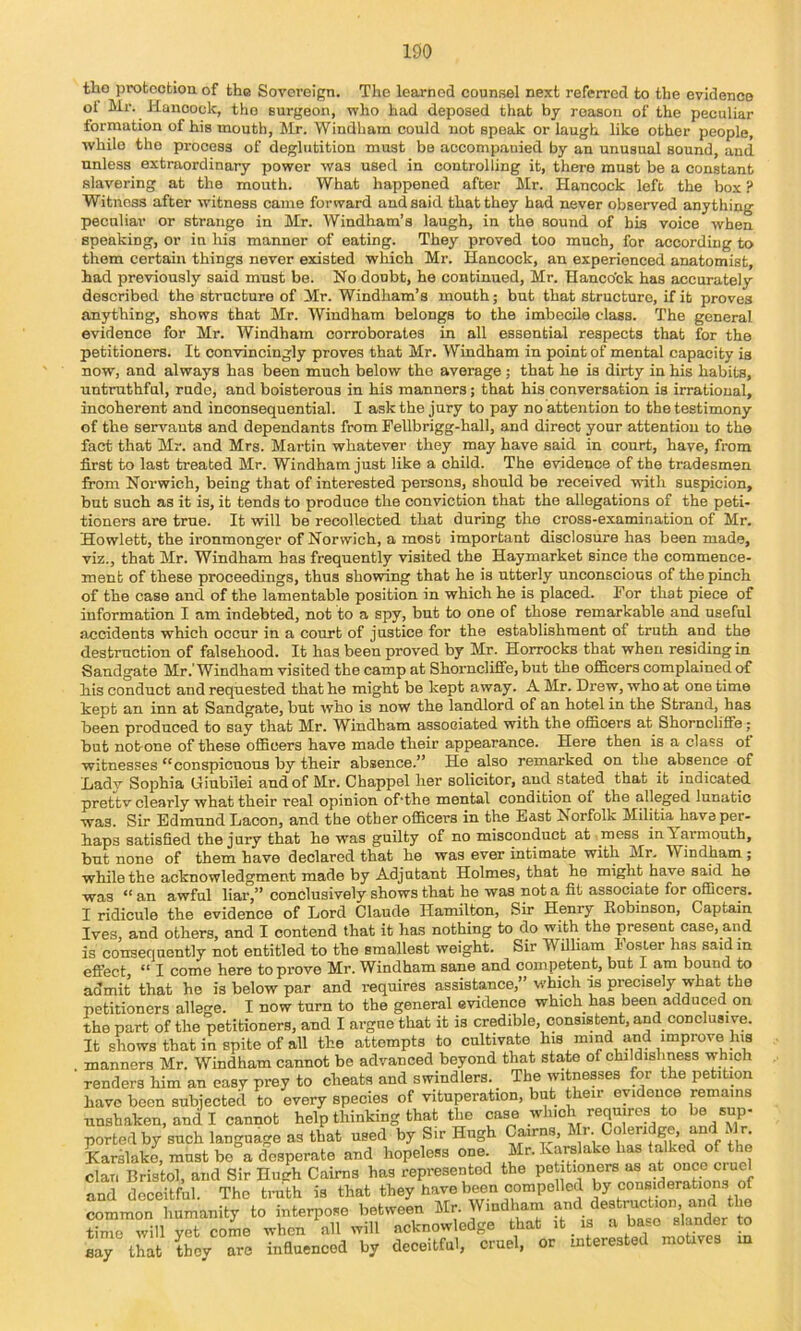 tho iirotootiou of the Sovereign. The learned counsel next referred to the evidence ol Mr. Hancock, tho Burgeon, who had deposed that by reason of the peculiar formation of his mouth, Mr. Windham could not speak or laugh like other people, while tho process of deglutition must be accomp.auied by an unusual sound, and unless extraordinary power was used in controlling it, there must be a constant slavering at the mouth. What happened after Mr. Hancock left the box ? Witness after witness came forward and said that they had never observed anything peculiar or strange in Mr. Windham’s laugh, in the sound of his voice when speaking, or in his manner of eating. They proved too much, for according to them certain things never existed which Mr. Hancock, an experienced anatomist, had previously said must be. No doubt, he continued, Mr. Hanco'ok has accurately described the structure of Mr. Windham’s mouth; but that structure, if it proves anything, shows that Mr. Windham belongs to the imbecUe class. The general evidence for Mr. Windham corroborates in all essential respects that for the petitioners. It convincingly proves that Mr. Windham in point of mental capacity is now, and always has been much below the average; that he is dirty in his habits, untruthful, rude, and boisterous in his manners; that his conversation is irrational, incoherent and inconsequential. I ask the jury to pay no attention to the testimony of the servants and dependants from Fellbrigg-hall, and direct your attention to the fact that Mr. and Mrs. Martin whatever they may have said in court, have, from first to last treated Mr. Windham just like a child. The evidence of the tradesmen from Norwich, being that of interested persons, should be received with suspicion, but such as it is, it tends to produce the conviction that the allegations of the peti- tioners are true. It will be recollected that during the cross-examination of Mr. Hewlett, the ironmonger of Norwich, a most important disclosure has been made, viz., that Mr. Windham has frequently visited the Haymarket since the commence- ment of these proceedings, thus showing that he is utterly unconscious of the pinch of the case and of the lamentable position in which he is placed. For that piece of information I am indebted, not to a spy, but to one of those remarkable and useful accidents which occur in a court of justice for the establishment of truth and the destruction of falsehood. It has been proved by Mr. Horrocks that when residing in Sandgate Mr .Windham visited the camp at Shorncliffe, but the officers complained of his conduct and requested that he might be kept away. A Mr. Drew, who at one time kept an inn at Sandgate, but who is now the landlord of an hotel in the Strand, has been produced to say that Mr. Windham associated with the officers at Shorncliffe; but not-one of these officers have made their appearance. Here then is a class ot witnesses “conspicuous by their absence.” He also remarked on the^ absence of Ladv Sophia Giubilei and of Mr. Chappel her solicitor, and stated that it indicated prettv clearly what their real opinion of'the mental condition of the alleged lunatic was. Sir Edmund Lacon, and the other officers in the East Norfolk Militia have per- haps satisfied the jury that he was guilty of no misconduct at mess in Yarmouth, but none of them have declared that he was ever intimate with Mr. Windham ; while the acknowledgment made by Adjutant Holmes, that he might have said he was “ an awful liar,” conclusively shows that he was not a fit associate for officers. I ridicule the evidence of Lord Claude Hamilton, Sir Henry Robinson, Captain Ives, and others, and I contend that it has nothing to do with the present case, and is consequently not entitled to the smallest weight. Sir William lo.sler has said in T rmnft hftrfi to T>rove Mr. Windham sane and competent, but I am bound to common humanity to i time will yet come wl say that they are ir when all will acknowledge that it is a base slander to influenced by deceitful, cruel, or interested motives in