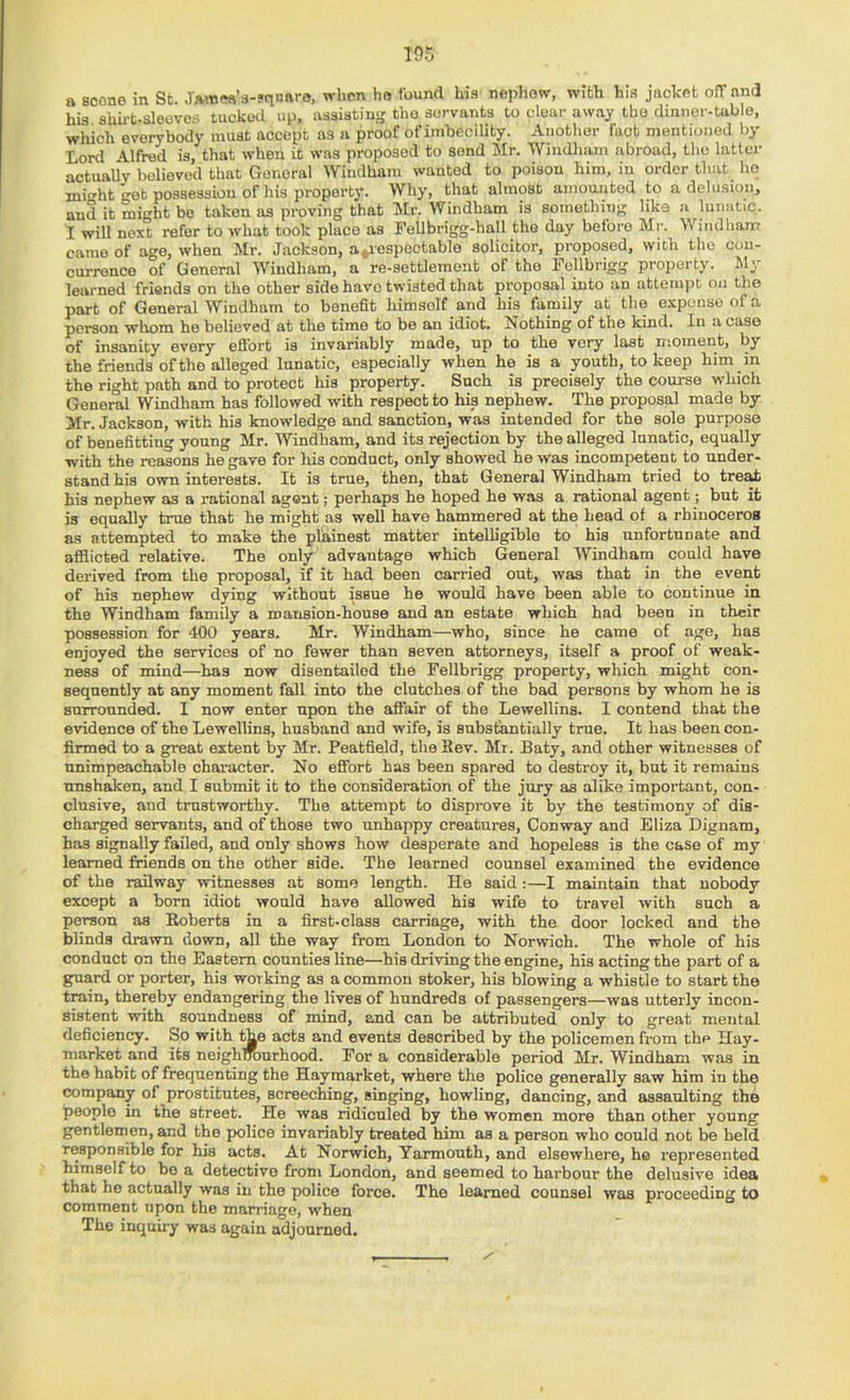 a scone in St. Jawea’s-srianro, when ho found his nepliow, with liis jiichet ofT and his shu-t-sleovcfi tucked up, ussiatiug the servants to clear away the dinner-table, which everybody must accept as a proof of imbecility. Another fact mentioned by Lord Alfred is, that when it was proposed to send Mr. Windlnun abroad, the latter actually believed that General Windham wanted to poison him, in order that ho might get possession of his property. Why, that almost amounted to a delusion, and it might be taken as proving that Mr. Windham is something like a lunatic. I will next refer to what took place as Fellbrigg-hall the day before Mr. Windham came of age, when Mr. Jackson, a^iespectable solicitor, proposed, with the con- currence of General Windham, a re-settlement of the Fellbrigg property. W;, learned friends on the other side have twisted that proposal into an attempt on the part of General Windham to benefit himself and his family at the expense of a person whom he believed at the time to be an idiot. Nothing of the kind. In a case of insanity every eflbrt is invariably made, up to the very last moment, by the friends of the alleged lunatic, especially when he is a youth, to keep him in the right path and to protect his property. Such is preoisely the course which General Windham has followed with respect to his nephew. The proposal made by Mr. Jackson, with his knowledge and sanction, was intended for the sole purpose of benefitting young Mr. Windham, and its rejection by the alleged lunatic, equally with the reasons he gave for liis conduct, only showed he was incompetent to under- stand his own interests. It is true, then, that General Windham tried to tre^ his nephew as a rational agent; perhaps he hoped he was a rational agent; but it is equally true that he might as well have hammered at the head of a rhinoceros as attempted to make the plainest matter intelligible to his unfortunate and afflicted relative. The only advantage which General Windham could have derived from the proposal, if it had been carried out, was that in the event of his nephew dying without issue he would have been able to continue in the Windham family a mansion-house and an estate which had been in their possession for 400 years. Mr. Windham—who, since he came of age, has enjoyed the services of no fewer than seven attorneys, itself a proof of weak- ness of mind—has now disentailed the Fellbrigg property, which might con- sequently at any moment fall into the clutches of the bad persons by whom he is surrounded. I now enter upon the affair of the Lewellins. I contend that the evidence of the Lewellins, husband and wife, is substantially true. It has been con- firmed to a great extent by Mr. Peatfield, theBev. Mr. Baty, and other witnesses of unimpeachable character. No effort has been spared to destroy it, but it remains unshaken, and I submit it to the consideration of the jury as alike important, con- clusive, and tiTistworthy. The attempt to disprove it by the testimony of dis- charged servants, and of those two unhappy creatures, Conway and Eliza Dignam, has signally failed, and only shows how desperate and hopeless is the case of my learned friends on the other side. The learned counsel examined the evidence of the railway witnesses at some length. He said :—I maintain that nobody except a born idiot would have allowed his wife to travel with such a person as Roberts in a first-class carriage, with the door locked and the blinds drawn down, all the way from London to Norwich. The whole of his conduct on the Eastern counties line—his driving the engine, his acting the part of a guard or porter, his working as a common stoker, his blowing a whistle to start the train, thereby endangering the lives of hundreds of passengers—was utterly incon- sistent with soundness of mind, and can be attributed only to great mental deficiency. So with ^e acts and events described by the policemen from the Hay- market and its neighlrourhood. For a considerable period Mr. Windham was in the habit of frequenting the Hayraarket, where the police generally saw him in the company of prostitutes, screeching, singing, howling, dancing, and assaulting the people in the street. He was ridiculed by the women more than other young gentlemen, and the police invariably treated him as a person who could not be held responsible for his acts. At Norwich, Yarmouth, and elsewhere, he represented himself to bo a detective from London, and seemed to harbour the delusive idea that he actually was in the police force. The learned counsel was proceeding to comment upon the marriage, when The inquiiy was again adjourned.