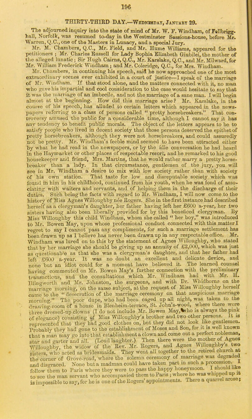 THIRTY-THIRD DAY.—WnDNiMnAT, Januakt 29. The adjourned inquiry into the state of mind of Mr. W. F. Windham, of Fellbrigg- hnll, Norfolk, was resumed to-day in the Westminster Sossions-house, before Mr. Warren, Q.C.,one of the Masters in Lunacy, and a special Jury. Jlr. M. Chambers, Q.C., Mr. Field, and Mr. Hume Williams, appeared for the petitioners ; Mr. Charles Russell for Lady Sophia Elizabeth Giubilei, the mother of the alleged lunatic; Sir Hugh Cairns, Q.C., Mr. Karslake, Q.C., and Mr. Milward, for Mr. William Frederick Windham ; and Mr. Coleridge, Q.C., for Mrs. Windham. Mr. Chambers, in continuing his speech, said he now approached one of the most extraordinary scenes ever exhibited in a court of justice—I speak of the marriage of Mr. Windham. If that stood alone, and the matters connected with it, no man ■who gave his impartial and cool consideration to the case would hesitate to say that it was the inarriage of an imbecile, and not the marriage of a sane man. I will begin, almost at the beginning. How did this marriage arise ? Mr. Karslake, in the course of his speech, has alluded to certain letters which appeared in the news- papers referring to a class of persons called “ pretty horsebreakers.” That con- troversy amused the public for a considerable time, although I cannot say it has any tendency to benefit public morals. The object of the letters appears to be to satisfy people who lived in decent society that those persons deserved the epithet of pretty horsebreakers, although they were not horsebreakers, and could assuredly not be pretty. Mr. Windham’s feeble mind seemed to have been attracted either by what he had read in the newspapers, or by the idle conversation he had heard in the Haymai'ket or other places of respectable resort, and he remarked to his good housekeeper and friend, Mrs. Martins, that he would rather marry a pretty horse- breaker than a lady. In that circumstance, gentlemen of the jury, you will see in Mr. Windham a desire to mix with low society rather than with society of his own station. That taste for low and disreputable society which was found ifa him in his childhood, continued from his youth, when he was fond of asso- ciating with waiters and servants, and of helping them in the discharge of their duties. Such being the facts with regard to Mr. Windham, I will now come to the history of Miss Agnes Willoughby nee Rogers. She in the first instance had described herself as a clergyman’s daughter, her father having left her £600 a-year, her two sisters having also been liberally provided for by this beneficed clergyman. By Miss Willoughby this child Windham, whom she called “ her boy,” was introduced to Mr. Bowen May, upon whose professional conduct connected with this matter I regret to say I cannot pass any compliments, for such a marriage settlement has been drawn up as I believe has never been drawn up in any respectable office. Mr. Windham was lured on to this by the statement of Agnes Willoughby, who stated that by her marriage she should be giving up an annuity of £2,000, which was just as questionab'e as that she was a clergyman’s daughter, and that her father had left £600 a-year. It was no doubt an excellent and delicate device, and none but an idiot could for a moment have believed it. The learned counsel havino- commented on Mr. Bowen May’s further connection with the preliminary transactions, and the consultations which Mr. Windham had 'with Mr. H. Illingworth and Mr. Johnston, the surgeons, and with Dr. Whidborne on the marriage morning, on the same subject, at the request of Miss Willoughby herself came to the “ desecration of the marriage ceremony on that auspicious marriage morning.” The poor dupe, who had been caged up all night, was taken to the drawing-room of a house in Blenheim-terrace, St. John’s-wood, where there were three drossed-up clowns (I do not include Mr. Bowen May,%vho is always the pink of elegance) consisting of Miss Willoughby’s brother and two other persons. It is represented that they had good clothes on, bnt they did not look like gentlemen. Probably they had gone to the establishment of Moses and Son, for it is well known that a man may go into that establishment a clown and come out a perfect nobleman, star and garter and all. (Loud laughter.) Then there were tlie mother of Agnes Willoughby, the widow of the Rev. Mr. Rogers, and Agnes Willoughby s two sisters, who acted as bridesmaids. They went all together to the retired church at the corner of Grove-road, where the solemn ceremony of marriage was degraUei and disgraced. None but a madman could have taken part in such a procession, follow them to P.aris where they were to pass the happy honeymoon. I should like to see the man servant who accompanied them to Pai’is ; where ho was whippe up i is impossible to say, for he is one of the Rogers’ appointments. There a quarrel arose;