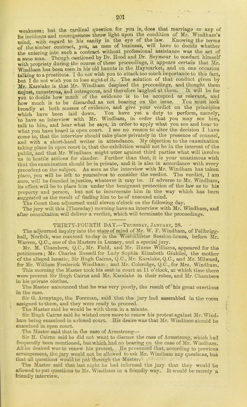 ■weainesg; but the cardinal question for you is, does that matriago or any of ha incidents and consequences throw light upon the condition of Mr. Windham’s mind, with regard to his sanity in the eye of the law. Knowing the terms of the timber oontract, yon, as men of business, will have to decide whether the entering into such a contract without professional assistance was the act of a sane manr Though cautioned by Dr. Hood and Dr. Seymour to conduct himself with propriety during the course of these proceedings, it appears certain that Mr. Windham has been seen in his old haunts in the Haymarket, and on one occasion talking to a prostitute. I do not wish you to attach too much importance to this fact, but I do not wish you to lose eight of it. The solution of that conduct given by Mr. Karslakc is that Mr. Windham despised the proceedings, and thought them nnjust, monstrous, and outrageous, and therefore laughed at them. It will be for you to decide how much of the evidence is to be accepted as relevant, and how much is to be discarded as not bearing on the issue. You must look broadly at both masses of evidence, and give your verdict on the principles which have been laid down. You have yet a duty to perform, namely, 'to have an interview with Mr. Windham, in order that you may see him, talk to him, and hear what ho says, in order to apply what you see and hear to what you have heard in open court. I see no reason to alter the decision I have come to, that the interview should take place privately in the presence of counsel, and with a short-hand writer in attendance. My objection to the examination taking place in open court is, that the exhibition would not be in the interest of the public, and that Mr. Windham might utter against third parties what will involve us in hostile actions for slander. Further than that, it is your unanimous wish that the examination should be in private, and it is also in accordance with every precedent on the subject. As soon as the interview with Mr. Windham has taken place, you will be left to yourselves to consider the verdict. The verdict, I am sure, will be founded injustice, whatever it may be. If adverse to Mr. Windham, its effect will be to place him under the benignant protection of the law as to his property and person, but not to incarcerate him in the way which has been suggested as the result of finding him to be of unsound mind. The Court then adjourned until eleven o’clock on the following day. The jury will this (Thursday) morning have an interview with Mr. Windham, and afcer consultation will deliver a verdict, which will terminate the proceedings. THIETY-FOURTH DAY.—Thursday, January, 28. The adjourned inquiry into the state of mind of Mr. W. F. Windham, of Fellbrigg- hall, Norfolk, was resumed to-day in the WestniirTster Session-house, before Mr. WaiTen, Q.C., one of the Masters in Lunacy, and a special jury. Mr. M. Chambers, Q.C., Mr. Field, and Mr. Hume Williams, appeared for the petitioners; Mr. Charles Russell for Lady Sophia Elizabeth Giubilei, the mother of the alleged lunatic; Sir Hugh Cairns, Q.C., Mr. Karslake, Q.C., and Mr. Milward, for Mr. William Frederick Windham ; and Mr. Coleridge, Q.C., for Mrs. Windham. This morning the Master took his seat in court at 11 o’clock, at which time there were present Sir Hugh Cairns and Mr. Karslake in their robes, and Mr. Chambers in his private clothes. The Master announced that he was very poorly, the result of ’ his great exertions in the case. Sir G. Armytage, the Foreman, said that the jury had assembled in the room assigned to them, and they were ready to proceed. j The Master said he would be with them in a minute. . f Sir Hugh Cairns said he wished once more to renew his protest against Mr. Wind- ham being examined in a closed court. His desire was that Mr. Windham should bo examined in open court. The Master said that in the case of Armstrong— Sir H. Cairns said he did not want to discuss the case of Armstrong, which had frequently been mentioned, but which had no bearing on the case of Mr. Windham. All ho desired waste renew his protest. Ho presumed that, according to previous arrangement, the jury would not be allowed to ask Mr. Windham any queslions, bub that all questions would be put thi’ongh the Master- . The Master said that last night he had informed the jury that they would bo allowed to put questions to Mr. Windham in a friendly way. It would be merely a friendly interview.
