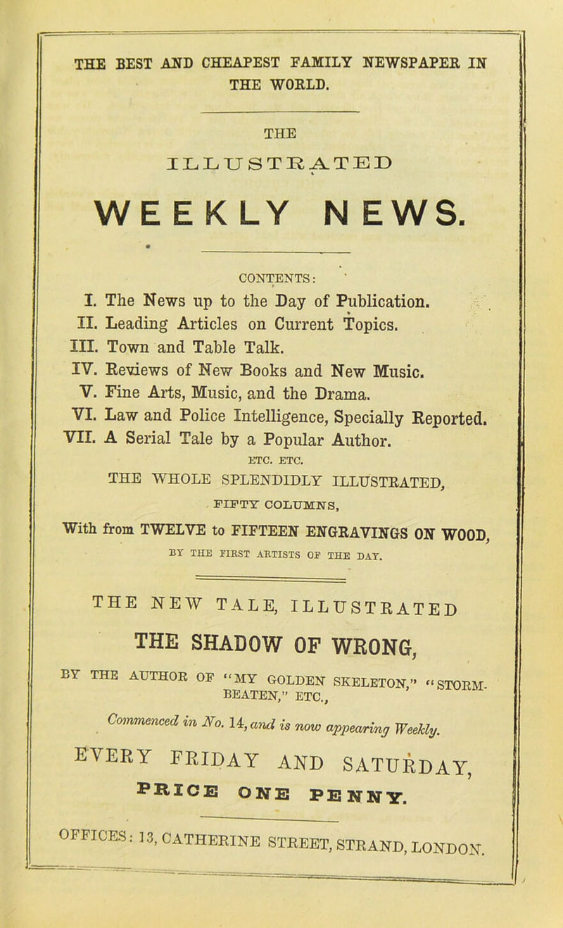 THE BEST AHD CHEAPEST FAJIILY NEWSPAPER IN THE WORLD. THE ILLUSTRATED WEEKLY NEWS. CONTENTS: I, The News up to the Day of Publication. * II. Leading Articles on Current Topics. III. Town and Table Talk. IV. Reviews of New Books and New Music. V. Fine Arts, Music, and the Drama. VI. Law and Police Intelligence, Specially Reported. VII. A Serial Tale by a Popular Author. ETC. ETC. THE WHOLE SPLENDIDLY ILLUSTRATED, FIFTY COLUMNS. With from TWELVE to FIFTEEN ENGRAVINGS ON WOOD, BT THE EIKST ARTISTS OF THE DAY. THE NEW TALE, ILLUSTRATED THE SHADOW OF WRONG, BY THE AUTHOR OF “MY GOLDEN SKELETON,’* “STORM BEATEN,” ETC., Commenced %n No. 14, mid is now appearing Weekly. every FRIDAY AND SATURDAY, fricxj one penny. OFFICES: 13, CATHERINE STREET, STRAND, LONDON