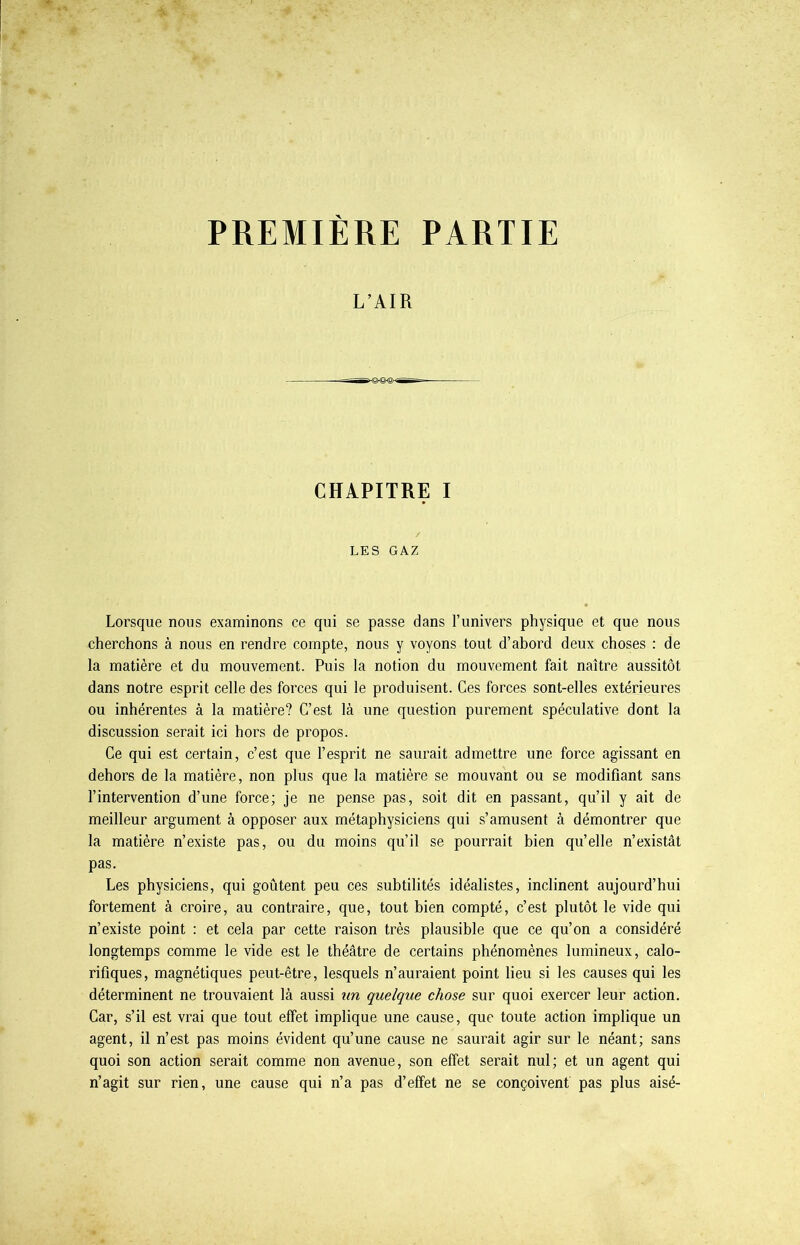 PREMIERE PARTIE L’AIR CHAPITRE I LES GAZ Lorsque nous examinons ce qui se passe dans l’univers physique et que nous cherchons à nous en rendre compte, nous y voyons tout d’abord deux choses : de la matière et du mouvement. Puis la notion du mouvement fait naître aussitôt dans notre esprit celle des forces qui le produisent. Ces forces sont-elles extérieures ou inhérentes à la matière? C’est là une question purement spéculative dont la discussion serait ici hors de propos. Ce qui est certain, c’est que l’esprit ne saurait admettre une force agissant en dehors de la matière, non plus que la matière se mouvant ou se modifiant sans l’intervention d’une force; je ne pense pas, soit dit en passant, qu’il y ait de meilleur argument à opposer aux métaphysiciens qui s’amusent à démontrer que la matière n’existe pas, ou du moins qu’il se pourrait bien qu’elle n’existât pas. Les physiciens, qui goûtent peu ces subtilités idéalistes, inclinent aujourd’hui fortement à croire, au contraire, que, tout bien compté, c’est plutôt le vide qui n’existe point : et cela par cette raison très plausible que ce qu’on a considéré longtemps comme le vide est le théâtre de certains phénomènes lumineux, calo- rifiques, magnétiques peut-être, lesquels n’auraient point lieu si les causes qui les déterminent ne trouvaient là aussi un quelque chose sur quoi exercer leur action. Car, s’il est vrai que tout effet implique une cause, que toute action implique un agent, il n’est pas moins évident qu’une cause ne saurait agir sur le néant; sans quoi son action serait comme non avenue, son effet serait nul; et un agent qui n’agit sur rien, une cause qui n’a pas d’effet ne se conçoivent pas plus aisé-