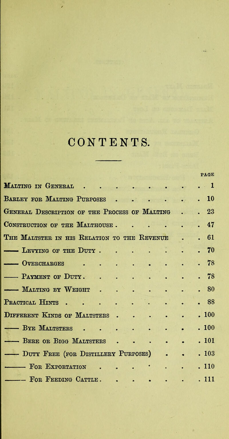 CONTEN TS. PAGE Malting in General • • . 1 Barley for Malting Purposes • • . 10 General Description of the Process OF Malting . 23 Construction of the Malthouse . . . 47 The Maltster in his Eelation to the Eevenue . 61 —— Levying of the Duty . • . 70 Overcharges • • . 78 Payment of Duty. . 78 Malting by Weight • e . 80 Practical Hints .... • • . 88 Different Kinds of Maltsters . • . 100 Bye Maltsters —— Bere or Bigg Maltsters • . 101 —— Duty Free (for Distillery Purposes) . 103 For Exportation • . 110 For Feeding Cattle. • • . Ill