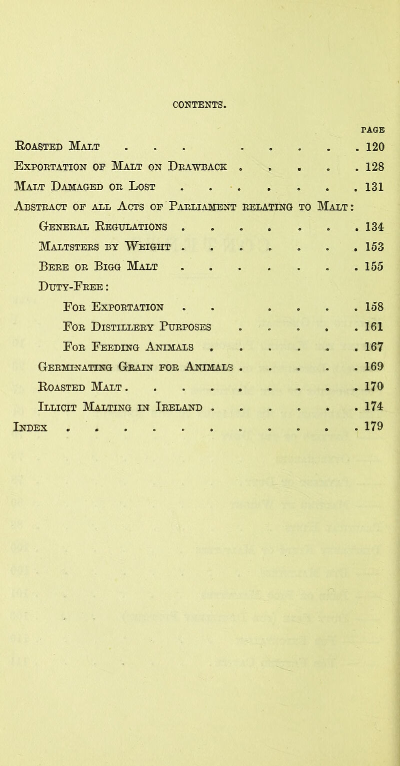 Roasted Malt ... .... Exportation op Malt on Drawback .... Malt Damaged or Lost Abstract of all Acts of Parliament relating to Malt: General Regulations Maltsters by Weight ...... Bere or Bigg Malt Duty-Free : For Exportation . . ... For Distillery Purposes .... For Feeding Animals ..... Germinating Grain for Animals .... Roasted Malt Illicit ]\Ialting in Ireland ..... PAGE . 120 . 128 . 131 . 131 . 153 . 155 . 158 . 161 . 167 . 169 . 170 . m . 179 Index