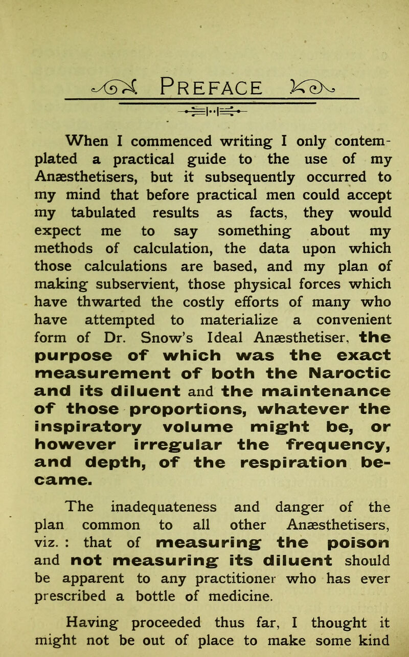 x5X Preface KeX When I commenced writing I only contem- plated a practical guide to the use of my Anaesthetisers, but it subsequently occurred to my mind that before practical men could accept my tabulated results as facts, they would expect me to say something about my methods of calculation, the data upon which those calculations are based, and my plan of making subservient, those physical forces which have thwarted the costly efforts of many who have attempted to materialize a convenient form of Dr. Snow’s Ideal Anaesthetiser, the purpose of* which was the exact measurement of both the Naroctic and its diluent and the maintenance of those proportions, whatever the inspiratory volume might be, or however irregular the frequency, and depth, of the respiration be- came. The inadequateness and danger of the plan common to all other Anaesthetisers, viz. : that of measuring the poison and not measuring its diluent should be apparent to any practitioner who has ever prescribed a bottle of medicine. Having proceeded thus far, I thought it might not be out of place to make some kind