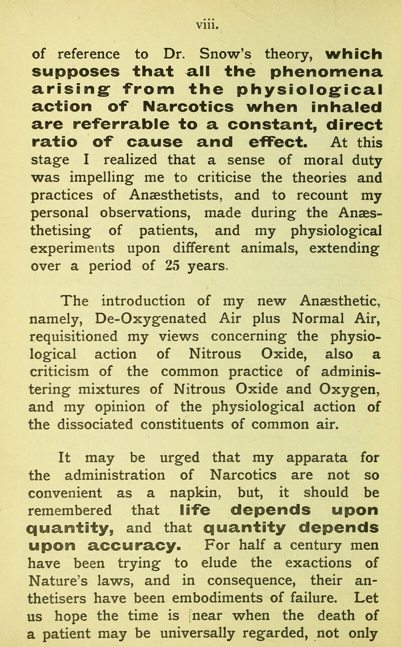 of reference to Dr. Snow’s theory, which supposes that all the phenomena arising -from the physiological action of Narcotics when inhaled are referrable to a constant, direct ratio of cause and effect. At this stage I realized that a sense of moral duty was impelling me to criticise the theories and practices of Anaesthetists, and to recount my personal observations, made during the Anaes- thetising of patients, and my physiological experiments upon different animals, extending over a period of 25 years. The introduction of my new Anaesthetic, namely, De-Oxygenated Air plus Normal Air, requisitioned my views concerning the physio- logical action of Nitrous Oxide, also a criticism of the common practice of adminis- tering mixtures of Nitrous Oxide and Oxygen, and my opinion of the physiological action of the dissociated constituents of common air. It may be urged that my apparata for the administration of Narcotics are not so convenient as a napkin, but, it should be remembered that life depends upon quantity, and that quantity depends upon accuracy. For half a century men have been trying to elude the exactions of Nature’s laws, and in consequence, their an- thetisers have been embodiments of failure. Let us hope the time is [near when the death of a patient may be universally regarded, not only