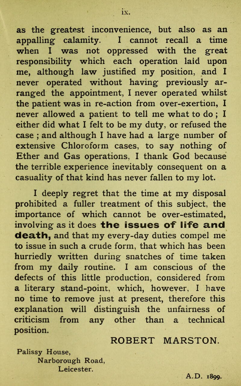 as the greatest inconvenience, but also as an appalling calamity. I cannot recall a time when I was not oppressed with the great responsibility which each operation laid upon me, although law justified my position, and I never operated without having previously ar- ranged the appointment, I never operated whilst the patient was in re-action from over-exertion, I never allowed a patient to tell me what to do ; I either did what I felt to be my duty, or refused the case ; and although I have had a large number of extensive Chloroform cases, to say nothing of Ether and Gas operations, I thank God because the terrible experience inevitably consequent on a casuality of that kind has never fallen to my lot. I deeply regret that the time at my disposal prohibited a fuller treatment of this subject, the importance of which cannot be over-estimated, involving as it does the issues of life and death, and that my every-day duties compel me to issue in such a crude form, that which has been hurriedly written during snatches of time taken from my daily routine. I am conscious of the defects of this little production, considered from a literary stand-point, which, however, I have no time to remove just at present, therefore this explanation will distinguish the unfairness of criticism from any other than a technical position. ROBERT MARSTON. Palissy House, Narborough Road, Leicester. A.D. 1899.