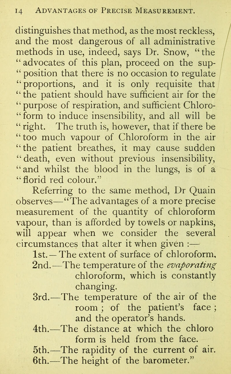 distinguishes that method, as the most reckless, and the most dangerous of all administrative methods in use, indeed, says Dr. Snow, “ the “ advocates of this plan, proceed on the sup- “ position that there is no occasion to regulate “ proportions, and it is only requisite that “ the patient should have sufficient air for the “ purpose of respiration, and sufficient Chloro- “ form to induce insensibility, and all will be “ right. The truth is, however, that if there be “ too much vapour of Chloroform in the air “the patient breathes, it may cause sudden ‘‘death, even without previous insensibility, “and whilst the blood in the lungs, is of a “florid red colour,” Referring to the same method, Dr Quain observes—“The advantages of a more precise measurement of the quantity of chloroform vapour, than is afforded by towels or napkins, will appear when we consider the several circumstances that alter it when given 1st. —The extent of surface of chloroform, 2nd.—The temperature of the evaporating chloroform, which is constantly changing. 3rd.—The temperature of the air of the room; of the patient’s face; and the operator’s hands. 4th.—The distance at which the chloro form is held from the face. 5th.—The rapidity of the current of air. 6th.—The height of the barometer.”