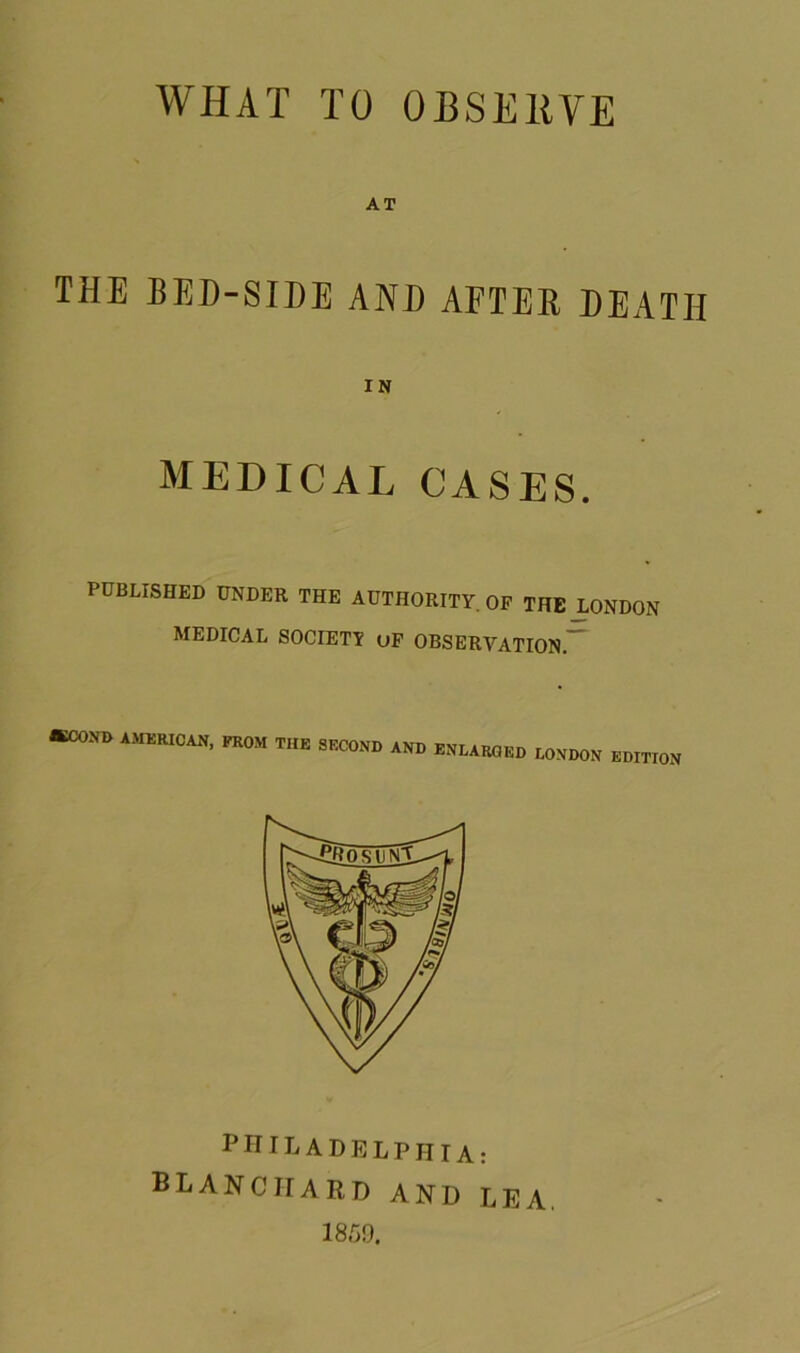 AT THE BED-SIDE AND AFTER DEATH IN MEDICAL CASES. PUBLISHED UNDER THE AUTHORITY OF THE LONDON MEDICAL SOCIETY uF OBSERVATION.” ®COND AMERICAN, FROM THE SECOND AND ENLARGED LONDON EDITION PHILADELPHIA: BLANCHARD AND LEA. 1859.