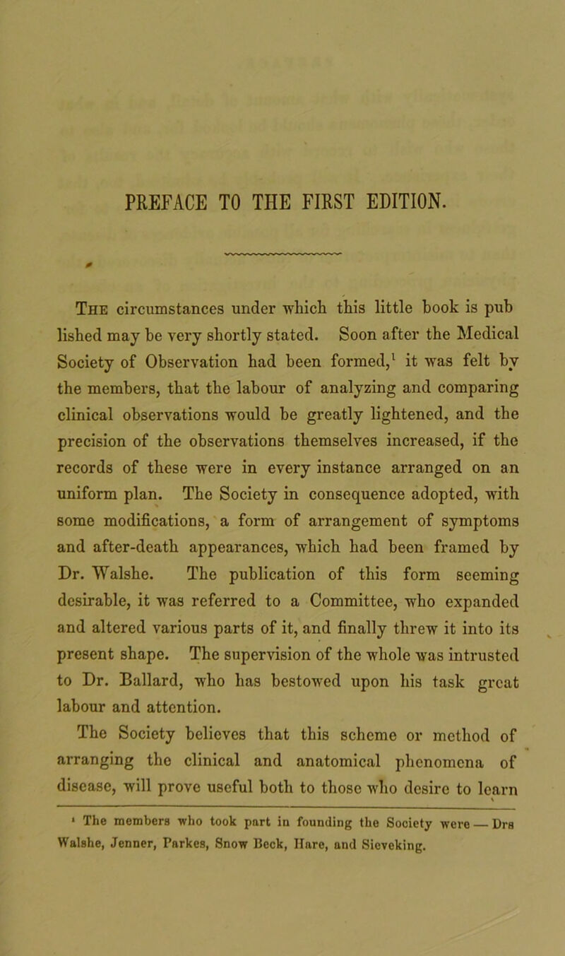 0 The circumstances under which this little book is pub lished may be very shortly stated. Soon after the Medical Society of Observation had been formed,1 it was felt by the members, that the labour of analyzing and comparing clinical observations would be greatly lightened, and the precision of the observations themselves increased, if the records of these were in every instance arranged on an uniform plan. The Society in consequence adopted, with some modifications, a form of arrangement of symptoms and after-death appearances, which had been framed by Dr. Walshe. The publication of this form seeming desirable, it was referred to a Committee, who expanded and altered various parts of it, and finally threw it into its present shape. The supervision of the whole was intrusted to Dr. Ballard, who has bestowed upon his task great labour and attention. The Society believes that this scheme or method of arranging the clinical and anatomical phenomena of disease, will prove useful both to those who desire to learn 1 The members who took port in founding the Society were Drs Walshe, Jenner, Parkes, Snow Beck, Ilnre, and Sieveking.