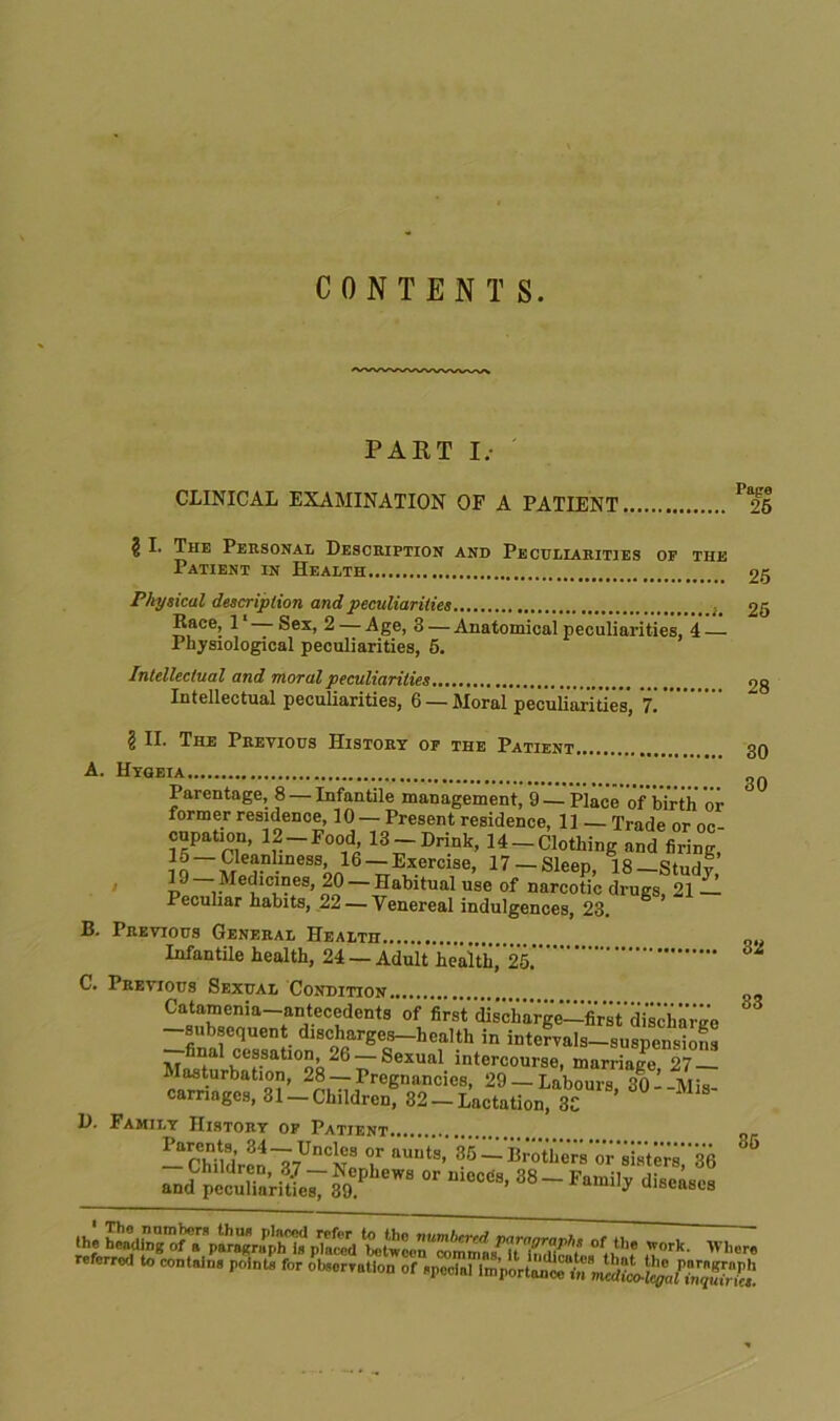 CONTENTS. PART I.- CLINICAL EXAMINATION OF A PATIENT P<25 § I. The Personal Description and Peculiarities op the Patient in Health 25 Physical description and peculiarities 25 Race, 1 — Sex, 2 — Age, 3 — Anatomical peculiarities, 4 Physiological peculiarities, 5. Intellectual and moral peculiarities 28 Intellectual peculiarities, 6 — Moral peculiarities, 7. ? II. The Previous History op the Patient 30 A. Hygeia 3Q Parentage, 8 —Infantile management, 9 —Place of birth oi- former residence, 10 — Present residence, 11 — Trade or or- cupation, 12 —Food, 13 —Drink, 14 —Clothing and firing, Cleanliness, 1(3 — Exercise, 17-Sleep, 18-Study p Medicines, 20 — Habitual use of narcotic drugs, 21 Peculiar habits, 22 — Venereal indulgences, 23. B. Previous General Health „ Infantile health, 24 — Adult health,’25.’ C. Previous Sexual Condition Catamenia-antecedents of first diirimrge'-first'd'iscbaiK'0 —subsequent discharges—health in intervals—suspensions final cessation, 26 —Sexual intercourse, marriage 27 — Masturbation, 28 —Pregnancies, 29 —Labours 30’-Mis- carriages, 31 —Children, 82 — Lactation, 3C ’ D. Family History op Patient - CMldrMl7UnCN8 T aU“tS’ — li>o the:rs' o r sis t e rs 3(5 _jJ^^e^89P 6W8  m0CC'8’ 38-Fam% diseases .he r rr^T. referred to contains points for observation of special Important