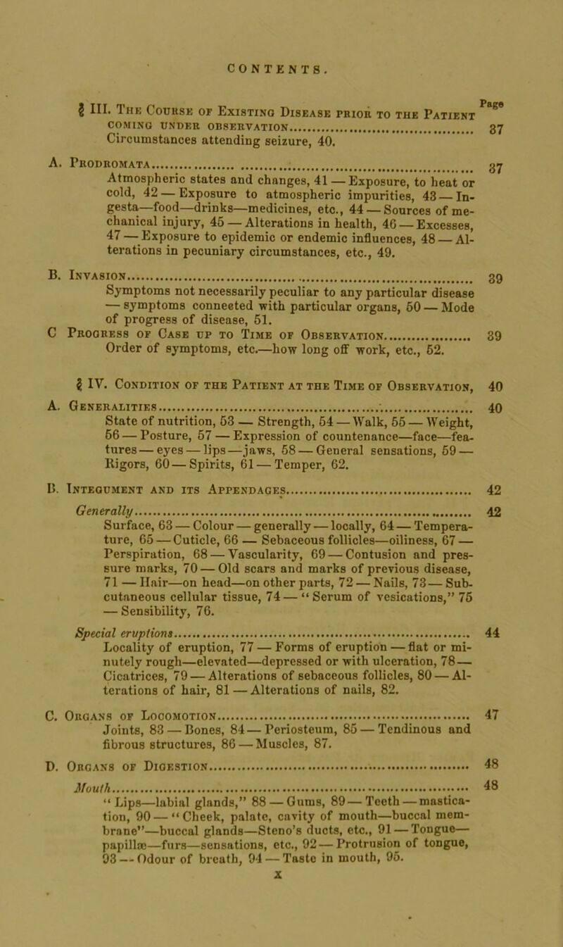 2 4IL 3 he Couusk of Existing Disease prior to the Patient COMING UNDER OBSERVATION 37 Circumstances attending seizure, 40. A. Prodromata 37 Atmospheric states and changes, 41 — Exposure, to heat or cold, 42 — Exposure to atmospheric impurities, 43 In- gesta—food—drinks—medicines, etc., 44 — Sources of me- chanical injury, 45 — Alterations in health, 46 —Excesses, 47— Exposure to epidemic or endemic influences, 48 Al- terations in pecuniary circumstances, etc., 49. B. Invasion 39 Symptoms not necessarily peculiar to any particular disease — symptoms connected with particular organs, 60 — Mode of progress of disease, 51. C Progress of Case up to Time of Observation 39 Order of symptoms, etc.—how long off work, etc., 62. 2 IV. Condition of the Patient at the Time of Observation, 40 A. Generalities 40 State of nutrition, 53 — Strength, 64 — Walk, 55 — Weight, 56 — Posture, 57 — Expression of countenance—face—fea- tures— eyes — lips—jaws, 58 — General sensations, 59 — Rigors, 60 — Spirits, 61 — Temper, 62. B. Integument and its Appendages 42 Generally 42 Surface, 63 — Colour — generally — locally, 64 — Tempera- ture, 65 — Cuticle, 66 — Sebaceous follicles—oiliness, 67 — Perspiration, 68 — Vascularity, 69 — Contusion and pres- sure marks, 70 — Old scars and marks of previous disease, 71 — Hair—on head—on other parts, 72 — Nails, 73— Sub- cutaneous cellular tissue, 74—“Serum of vesications,” 75 — Sensibility, 76. Special eruptions 44 Locality of eruption, 77—Forms of eruption — flat or mi- nutely rough—elevated—depressed or with ulceration, 78— Cicatrices, 79 — Alterations of sebaceous follicles, 80 — Al- terations of hair, 81—Alterations of nails, 82. C. Organs of Locomotion 47 Joints, 83 — Bones, 84—Periosteum, 85 — Tendinous and fibrous structures, 86 — Muscles, 87. D. Organs of Digestion 48 Mouth 48 “Lips—labial glands,” 88 — Gums, 89—Teeth — mastica- tion, 90 — “Cheek, palate, cavity of mouth—buccal mem- brane”—buccal glands—Steno’s ducts, etc., 91 — Tongue— papillae—furs—sensations, etc., 92—Protrusion of tongue, 93 — Odour of breath, 94 — Taste in mouth, 95.