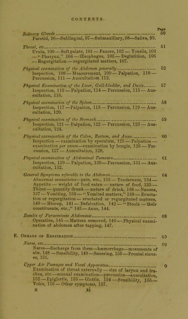 Paco Salivary Glands 50 Parotid, 9G—Sublingual, 97—Submaxillary, 98—Saliva, 99. Throat, etc 61 Uvula, 100 — Soft palate, 101 — Fauces, 102 — Tonsils, 103 — “Pharynx,” 104—(Esophagus, 105 — Deglutition, 10G — Regurgitation — regurgitated matters, 107. Physical examination of the Abdomen generally 52 Inspection, 108—Measurement, 109 — Palpation, 110 — Percussion, 111 — Auscultation^ 112. Physical Examination of the Liver, Gall-bladder, and Ducts 57 Inspection, 113 — Palpation, 114 — Percussion, 115 —Aus- cultation, 116. Physical examination of the Spleen 68 Inspection, 117—Palpation, 118 — Percussion, 119 — Aus- cultation, 120. Physical examination of the Stomach 59 Inspection, 121 — Palpation, 122 — Percussion, 123 — Aus- * cultation, 124. Physical examination of the Colon, Rectum, and Anus 60 Inspection—examination by speculum, 125 — Palpation — examination per anum—examination by bougie, 126— Per- cussion, 127 — Auscultation, 128. Physical examination of Abdominal Tumours 61 Inspection, 129 — Palpation, 130—Percussion, 131 — Aus- cultation, 132. General Symptoms referable to the Abdomen 64 Abnormal sensations—pain, etc., 133 — Tenderness, 134 — Appetite — weight of food eaten — nature of food, 135 — Thirst — quantity drunk — nature of drink, 136—Nausea, 137 — Vomiting, 138 — “Vomited matters,” 139 — Eructa- tion or regurgitation— eructated or regurgitated matters, 140 — Hiccup, 141—Defalcation. 142—“Stools — their constituents, etc.,” 143—Anus, 144. Results of Paracentesis Abdominis 68 Operation, 145 — Matters removed, 14G—Physical exami- nation of abdomen after tapping, 147. E. Okoans op Respiuation 60 Kares, etc 69 Nares—discharge from them—haemorrhage—movements of ultc, 148 — Sensibility, 149—Sneezing, 150—Frontal sinus- es, 151. Upper Air Passages and Vocal Apparatus. 0 Examination of throat externally — size of larynx and tra- chea, etc.—manunl examination—percussion—auscultation, 152 —Epiglottis, 163 —Glottis, 154 —Sensibility, 166- Voice, 15G — Other symptoms, 157.