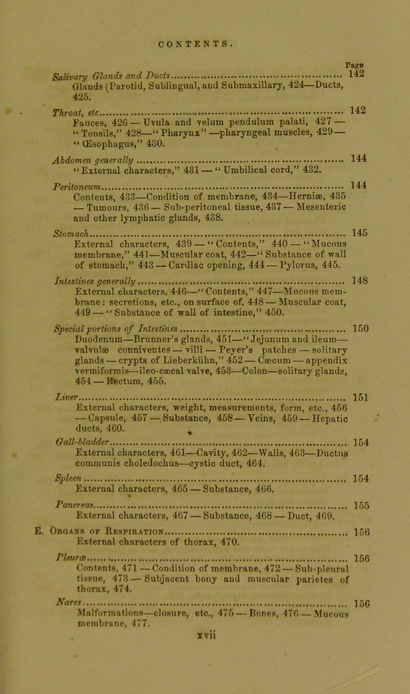 Tace Salivary Glands and Duels 142 Glands (Parotid, Sublingual, and Submaxillary, 424—Ducts, 425. Throat, etc 142 Fauces, 426 — Uvula and velum pendulum palati, 427 — “Tonsils,” 428—“Pharynx”—pharyngeal muscles, 429 — “ (Esophagus,” 4S0. Abdomen generally 144 “External characters,” 481— “ Umbilical cord,” 432. Peritoneum 144 Contents, 433—Condition of membrane, 434—Herniae, 435 — Tumours, 436— Sub-peritoneal tissue, 437 — Mesenteric and other lymphatic glands, 438. Stomach 145 External characters, 439 — “ Contents,” 440 — “Mucous membrane,” 441—Muscular coat, 442—“ Substance of wall of stomach,” 443 — Cardiac opening, 444 — Pylorus, 445. Intestines generally 148 External characters. 446—“ Contents,” 447—Mucous mem- brane : secretions, etc., on surface of, 448 — Muscular coat, 449 — “Substance of wall of intestine,” 450. Special portions of Intestines 150 Duodenum—Brunner’s glands, 451—“Jejunum and ileum— valvulce conniventes — villi — Peyer’s patches — solitary glands — crypts of Lieberkiihn,” 452 — Caecum — appendix vermiformis—ileo-caecal valve, 453—Colon—solitary glands, 454 — Rectum, 455. Liver 151 External characters, weight, measurements, form, etc., 456 — Capsule, 457—Substance, 458 — Veins, 459—Hepatic ducts, 460. % Gall-bladder 154 External characters, 461—Cavity, 462—Walls, 463—Ductus communis choledochus—cystic duct, 464. Spleen 154 External characters, 465 — Substance, 466. Pancreas 155 External characters, 467 — Substance, 468 — Duct, 469. E. Organs op Respiration 156 External characters of thorax, 470. Pleurce 156 Contents, 471—Condition of membrane, 472 — Sub-pleural tissue, 473—Subjacent bony and muscular parietes of thorax, 474. Wares 160 Malformations—closure, etc., 475 — Bones, 476—Mucous membrane, 477.