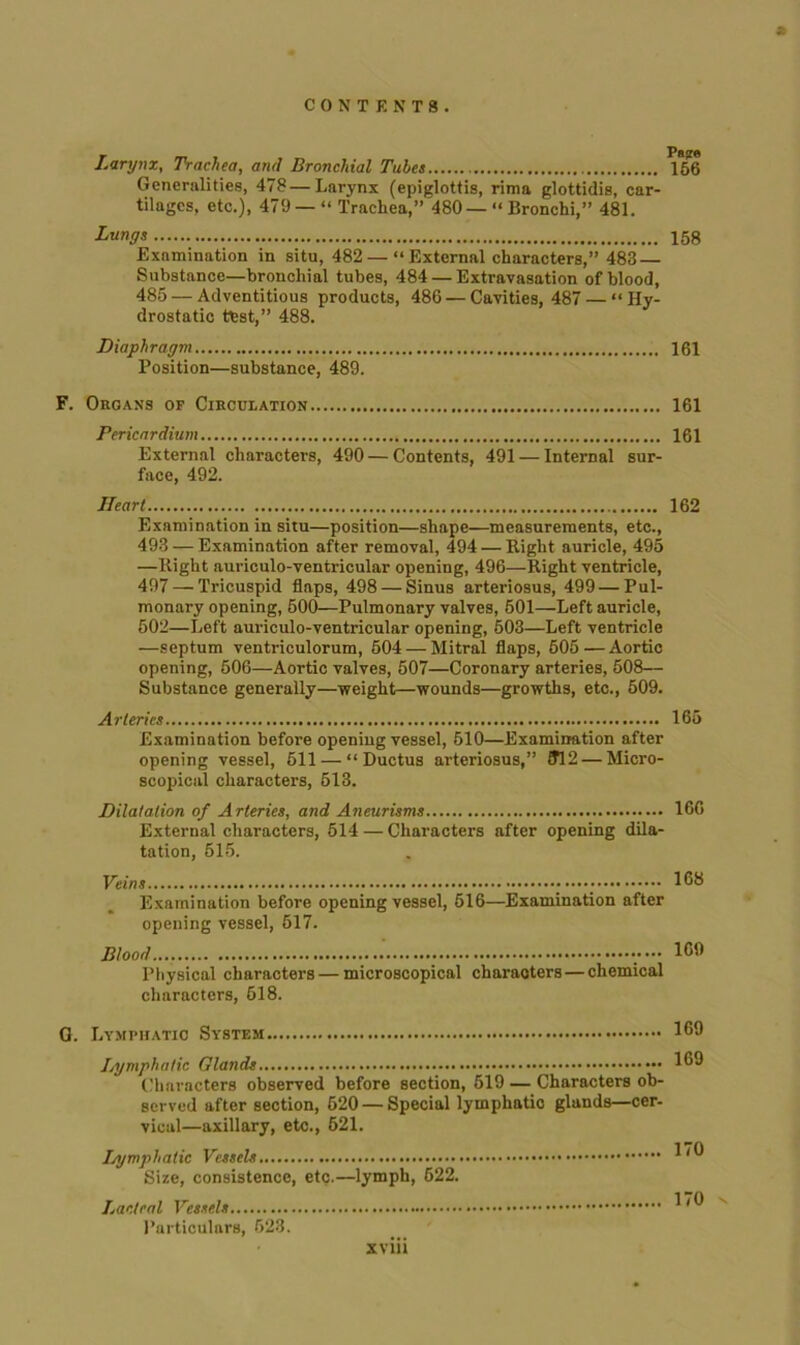 Larynx, Trachea, and Bronchial Tubes 156 Generalities, 478—Larynx (epiglottis, rima glottidis, car- tilages, etc.), 479 — “ Trachea,” 480 — “ Bronchi,” 481. Lungs 158 Examination in situ, 482 — “External characters,” 483 — Snbstance—bronchial tubes, 484 — Extravasation of blood, 485 — Adventitious products, 486 — Cavities, 487 — “Hy- drostatic test,” 488. Diaphragm 161 Position—substance, 489. F. Organs of Circulation 161 Pericardium 161 External characters, 490 — Contents, 491 — Internal sur- face, 492. Heart 162 Examination in situ—position—shape—measurements, etc., 493 — Examination after removal, 494 — Right auricle, 495 —Right auriculo-ventricular opening, 496—Right ventricle, 497 — Tricuspid flaps, 498 — Sinus arteriosus, 499 — Pul- monary opening, 500—Pulmonary valves, 501—Left auricle, 502—Left auriculo-ventricular opening, 603—Left ventricle —septum ventriculorum, 504 — Mitral flaps, 505—Aortic opening, 506—Aortic valves, 507—Coronary arteries, 508— Substance generally—weight—wounds—growths, etc., 509. Arteries 165 Examination before opening vessel, 510—Examination after opening vessel, 511 — “Ductus arteriosus,” ?12 — Micro- scopical characters, 513. Dilatation of Arteries, and Aneurisms 16G External characters, 514 — Characters after opening dila- tation, 515. Veins 168 Examination before opening vessel, 516—Examination after opening vessel, 617. Blood .....169 Physical characters — microscopical characters — chemical characters, 618. Q. Lymphatic System Ilymphatic Glands Characters observed before section, 519 — Characters ob- served after section, 620 — Special lymphatio glands—cer- vical—axillary, etc., 521. Lymphatic Vessels Size, consistence, etc.—lymph, 622. Lacteal Vessels Particulars, 523. xviii 169 169 170 170
