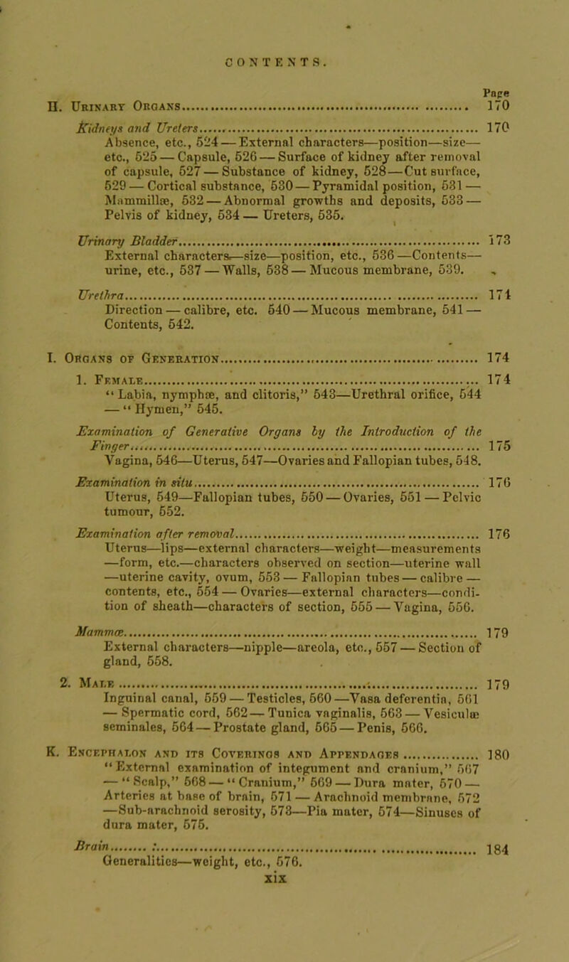 II. Urinary Organs 170 Kidneys and Ureters 170 Absence, etc., 524 — External characters—position—size— etc., 625 — Capsule, 526 — Surface of kidney after removal of capsule, 527 — Substance of kidney, 528—Cut surface, 629 — Cortical substance, 530 — Pyramidal position, 531 — Mammillae, 632 — Abnormal growths and deposits, 533 — Pelvis of kidney, 534 — Ureters, 535. Urinary Bladder 173 External characters.—size—position, etc., 636—Contents— urine, etc., 537 — Walls, 638—Mucous membrane, 539. Urethra 174 Direction — calibre, etc. 640 — Mucous membrane, 541 — Contents, 542. I. Organs of Gf.neration 174 1. Female 174 “Labia, nymphoe, and clitoris,” 543—Urethral orifice, 644 — “ Hymen,” 545. Examination of Generative Organs by the Introduction of the Finger. 175 Vagina, 546—Uterus, 647—Ovaries and Fallopian tubes, 548. Examination in situ 176 Uterus, 549—Fallopian tubes, 650 — Ovaries, 551 — Pelvic tumour, 552. Examination after removal 176 Uterus—lips—external characters—weight—measurements —form, etc.—characters observed on section—uterine wall —uterine cavity, ovum, 553 — Fallopian tubes — calibre — contents, etc., 654—Ovaries—external characters—condi- tion of sheath—characters of section, 555 — Vagina, 556. Mammce 179 External characters—nipple—areola, etc., 657 — Section of gland, 558. 2. Male ; 179 Inguinal canal, 569 — Testicles, 660—Vasa deferentia, 561 — Spermatic cord, 562—Tunica vaginalis, 663 — Vesiculae seminales, 564 — Prostate gland, 565 — Penis, 566. K. Encephalon and its Coterinos and Appendages 180 “External examination of integument and cranium,” 567 — “Scalp,” 668—“Cranium,” 669 — Dura mater, 670 — Arteries at base of brain, 671 — Arachnoid membrane, 572 —Sub-arachnoid serosity, 673—Pia mater, 574—Sinuses of dura mater, 675. Brain ; 184 Generalities—weight, etc., 676.