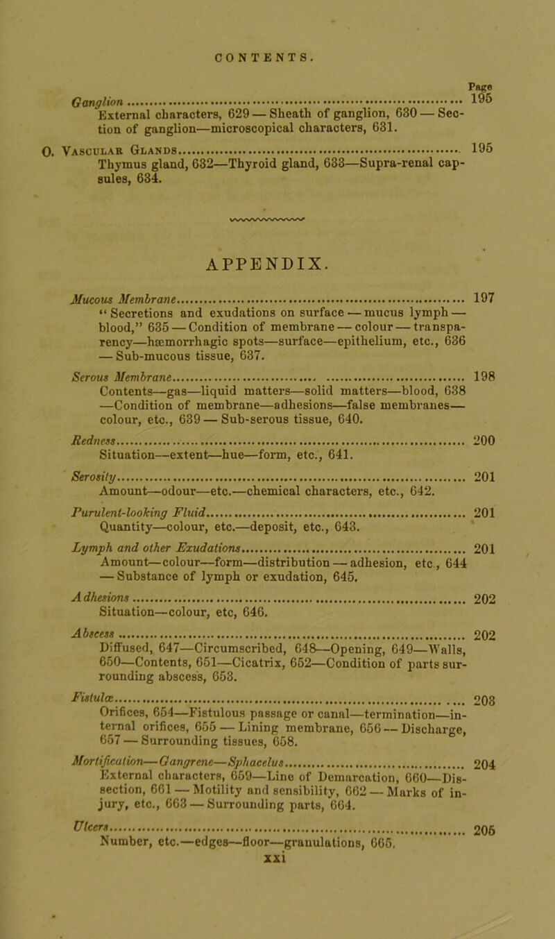 Pago Ganglion 195 External characters, 629 — Sheath of ganglion, 630 — Sec- tion of ganglion—microscopical characters, 631. 0. Vascular Glands 195 Thymus gland, 632—Thyroid gland, 633—Supra-renal cap- sules, 634. APPENDIX. Mucous Membrane 197 “Secretions and exudations on surface — mucus lymph — blood,” 635 — Condition of membrane — colour — transpa- rency—htemorrhagio spots—surface—epithelium, etc., 636 — Sub-mucous tissue, 637. Serous Membrane 198 Contents—gas—liquid matters—solid matters—blood, 638 —Condition of membrane—adhesions—false membranes— colour, etc., 639 — Sub-serous tissue, 640. Redness 200 Situation—extent—hue—form, etc., 641. Serosily 201 Amount—odour—etc.—chemical characters, etc., 642. Purulent-looking Fluid 201 Quantity—colour, etc.—deposit, etc., 643. Lymph and other Exudations 201 Amount—colour—form—distribution — adhesion, etc , 644 — Substance of lymph or exudation, 645. A dhesions 202 Situation—colour, etc, 646. Abscess 202 Diffused, 647—Circumscribed, 648—Opening, 649—Walls, 650—Contents, 651—Cicatrix, 652—Condition of parts sur- rounding abscess, 653. Fistulce 203 Orifices, 654—Fistulous passage or canal—termination—in- ternal orifices, 655 — Lining membrane, 656 — Discharge, 657 — Surrounding tissues, 658. Mortification—Gangrene—Sphacelus 204 External characters, 659—Lino of Demarcation, 660—Dis- section, 661 — Motility and sensibility, 662 — Marks of in- jury, etc., 663 — Surrounding parts, 664. Ulcers 206 Number, etc.—edges—floor—granulations, 665.