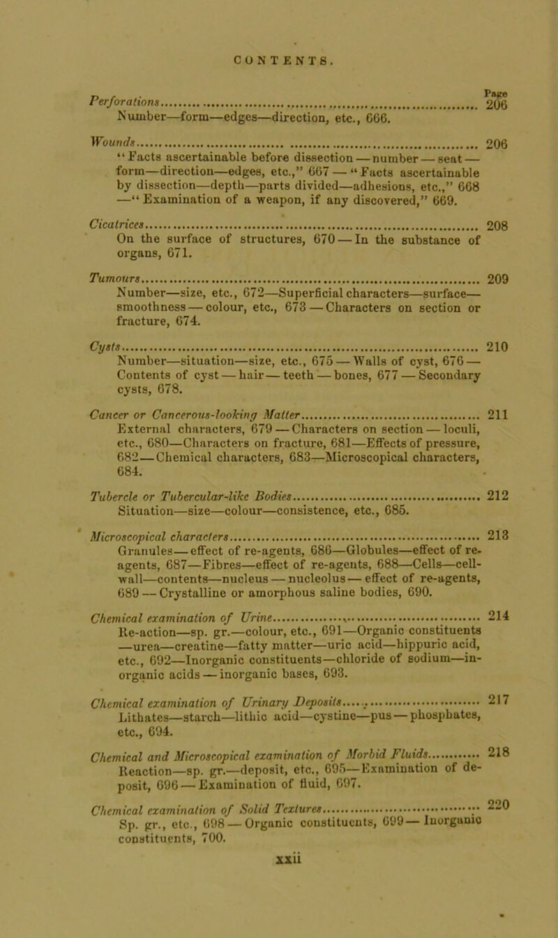 Perforations 2*06 Number—form—edges—direction, etc., G66. Wounds 206 “Facts ascertainable before dissection — number — seat — form—direction—edges, etc.,” 667 — “Facts ascertainable by dissection—depth—parts divided—adhesions, etc.,” 668 —“Examination of a weapon, if any discovered,” 669. Cicatrices 208 On the surface of structures, 670 — In the substance of organs, 671. Tumours 209 Number—size, etc., 672—Superficial characters—surface— smoothness — colour, etc., 673 — Characters on section or fracture, 674. Cysts 210 Number—situation—size, etc., 675 — Walls of cyst, 676 — Contents of cyst — hair—teeth:—bones, 677 — Secondary cysts, 678. Cancer or Cancerous-looking Matter 211 External characters, 679 — Characters on section — loculi, etc., 680—Characters on fracture, 681—Etfects of pressure, 682—Chemical characters, 683—Microscopical characters, 684. Tubercle or Tubercular-like Bodies 212 Situation—size—colour—consistence, etc., 685. Microscopical characters 213 Granules—effect of re-agents, 686—Globules—effect of re- agents, 687—Fibres—effect of re-agents, 688—Cells—cell- wall—contents—nucleus — nucleolus—effect of re-agents, 689 — Crystalline or amorphous saline bodies, 690. Chemical examination of Urine % 214 lie-action—sp. gr.—colour, etc., 691—Organic constituents —urea—creatine—fatty matter—uric acid—hippuric acid, etc., 692—Inorganic constituents—chloride of sodium—in- organic acids — inorganic bases, 693. Chemical examination of Urinary Deposits...... 217 Lithates—starch—lithic acid—cystine—pus — phosphates, etc., 694. Chemical and Microscopical examination of Morbid Fluids 218 Reaction—sp. gr.—deposit, etc., 695—Examination of de- posit, 696 — Examination of fluid, 697. Chemical examination of Solid Textures Sp. gr., etc., 698 — Organic constituents, 699—Inorganic constituents, 700.