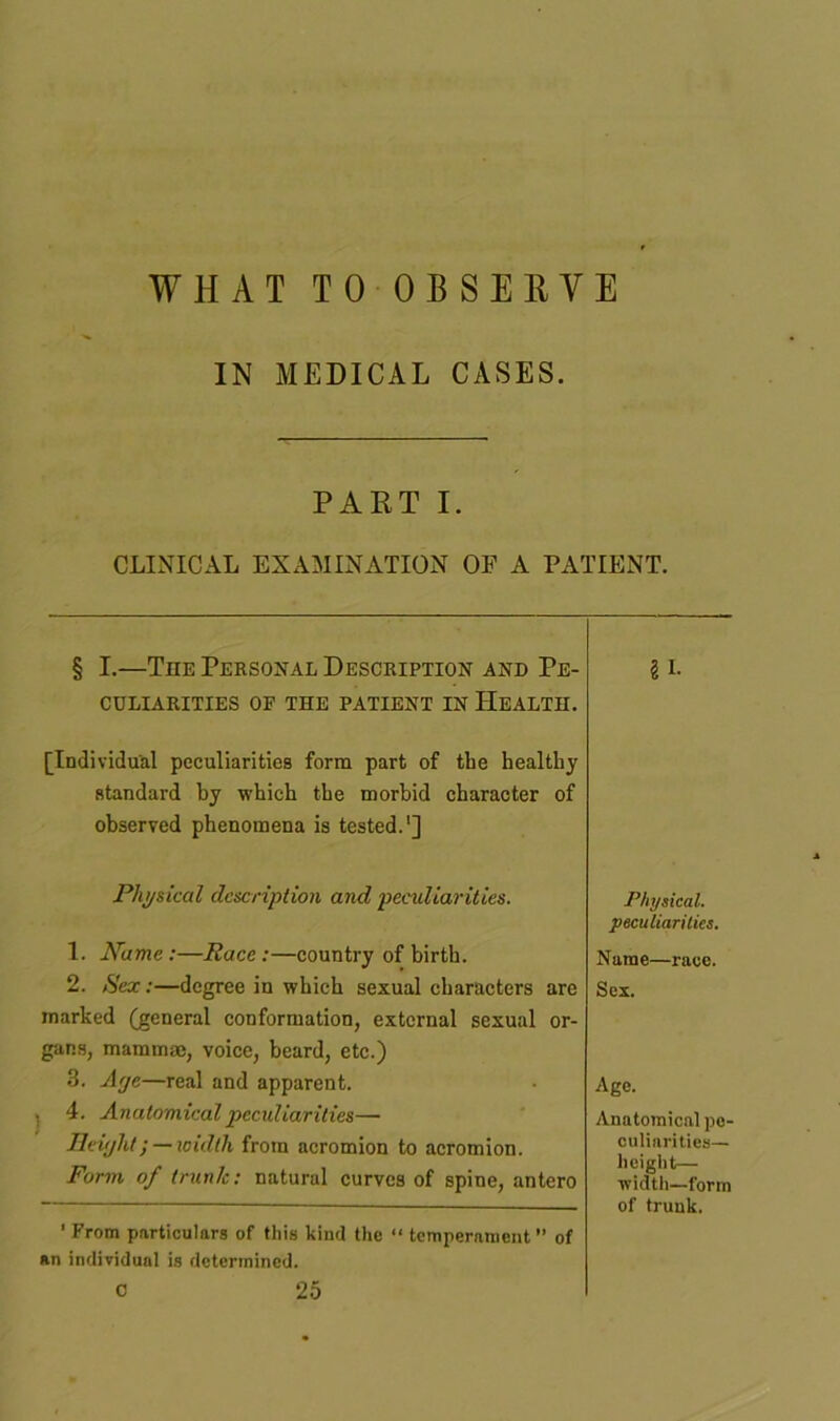 WHAT TO OBSERVE IN MEDICAL CASES. PART I. CLINICAL EXAMINATION OF A PATIENT. § I.—The Personal Description and Pe- § I. CULIARITIES OF THE PATIENT IN HEALTH. [Individual peculiarities form part of the healthy standard by which the morbid character of observed phenomena is tested.1] Physical description and peculiarities. 1. Name:—Race:—country of birth. 2. Sex:—degree in which sexual characters are marked (general conformation, external sexual or- gans, mammae, voice, beard, etc.) 3. Arje—real and apparent. i 4. Anatomical peculiarities—• Jleiyht; — width from acromion to acromion. Form of trunk: natural curves of spine, antero 'From particulars of this kind the “ temperament” of an individual is determined. c 25 Physical. peculiarities. Name—race. Sex. Age. Anatomical pe- culiarities— height— width—form of trunk.