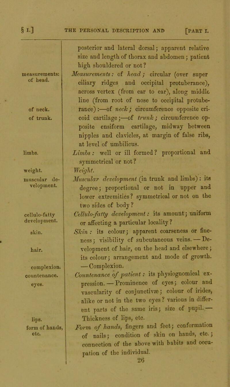 Si-] measurements: of bead. of neck, of trunk. limbs. ■weight. muscular de- velopment. cellulo-fatty development. skin. hair. complexion. countenance. eyes. lips. form of hands, etc. THE PERSONAL DESCRIPTION AND [PART I. posterior and lateral dorsal; apparent relative size and length of thorax and abdomen; patient high shouldered or not ? Measurements: of head; circular (over super ciliary ridges and occipital protuberance), across vertex (from ear to ear), along middle, line (from root of nose to occipital protube- rance) :—of neclc; circumference opposite cri- coid cartilage;—of trank ; circumference op- posite ensiform cartilage, midway between nipples and clavicles, at margin of false ribs, at level of umbilicus. Limbs: well or ill formed ? proportional and symmetrical or not ? Weight. Muscular development (in trunk and limbs): its degree; proportional or not in upper and lower extremities ? symmetrical or not on the two sides of body ? Cellulo-fatty development: its amount; uniform or affecting a particular locality ? Skin: its colour; apparent coarseness or fine- ness; visibility of subcutaneous veins. — De- velopment of hair, on the head and elsewhere; its colour; arrangement and mode of growth. — Complexion. Countenance of patient : its physiognomical ex- pression.— Prominence of eyes; colour and vascularity of conjunctive; colour of irides, alike or not in the two eyes ? various in differ- ent parts of the same iris; size of pupil.— Thickness of lips, etc. Form of hands, fingers and feet; conformation of nails; condition of skin on hands, etc.; connection of the above with habits and occu- pation of the individual.