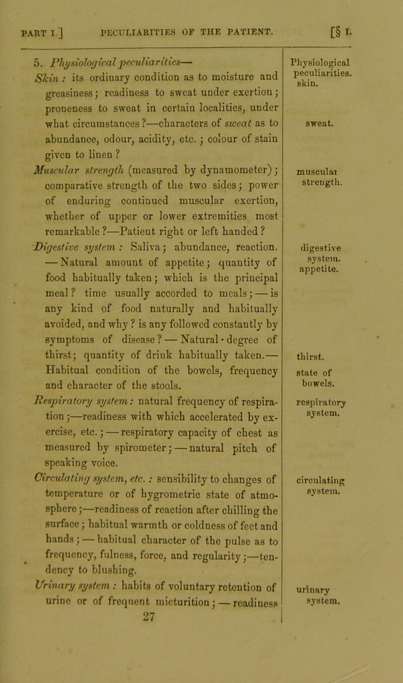 PART I.’J PECULIARITIES OP THE PATIENT. 5. Physiological peculiar ities— Skin : its ordinary condition as to moisture and greasiness; readiness to sweat under exertion; proneness to sweat in certain localities, under what circumstances ?—characters of sweat as to abundance, odour, acidity, etc. ; colour of stain given to linen ? Muscular strength (measured by dynamometer); comparative strength of the two sides; power of enduring continued muscular exertion, whether of upper or lower extremities most remarkable ?—Patient right or left handed ? Digestive system: Saliva; abundance, reaction. — Natural amount of appetite; quantity of food habitually taken; which is the principal meal ? time usually accorded to meals; — is any kind of food naturally and habitually avoided, and why ? is any followed constantly by symptoms of disease ? — Natural • degree of thirst; quantity of drink habitually taken.— Habitual condition of the bowels, frequency and character of the stools. Respiratory system: natural frequency of respira- tion ;—readiness with which accelerated by ex- ercise, etc.; — respiratory capacity of chest as measured by spirometer; — natural pitch of speaking voice. Circulating system, etc.: sensibility to changes of temperature or of hygrometric state of atmo- sphere ;—readiness of reaction after chilling the surface; habitual warmth or coldness of feet and hands; — habitual character of the pulse as to frequency, fulness, force, and regularity;—ten- dency to blushing. Urinary system : habits of voluntary retention of urine or of frequent micturition; — readiness 27 [§ r. Physiological peculiarities. skin. sweat. muscular strength. digestive system. appetite. thirst. state of bowels. respiratory system. circulating system. urinary system.