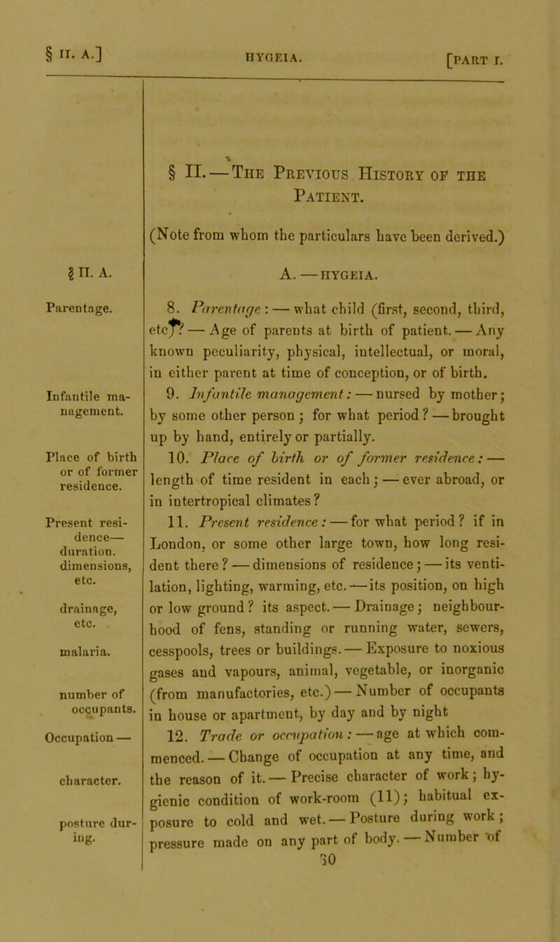 \ § II. — Tiie Previous History of the Patient. (Note from whom the particulars have been derived.) 2II. A. A. —HYGEIA. Parentage. 8. Parentage : — what child (first, second, third, etc^ — Age of parents at birth of patient. — Any known peculiarity, physical, intellectual, or moral, in either parent at time of conception, or of birth. Infantile ma- nagement. 9. Infantile management:—nursed by mother; by some other person ; for what period ? —brought up by hand, entirely or partially. Place of birth or of former residence. 10. Place of birth or of former residence: — length of time resident in each; — ever abroad, or in intertropical climates? Present resi- dence— duration, dimensions, etc. 11. Present residence: — for what period? if in London, or some other large town, how long resi- dent there? — dimensions of residence; — its venti- lation, lighting, warming, etc.—its position, on high drainage, etc. or low ground? its aspect. — Drainage; neighbour- hood of fens, standing or running water, sewers, malaria. cesspools, trees or buildings. — Exposure to noxious number of occupants. gases and vapours, animal, vegetable, or inorganic (from manufactories, etc.) — Number of occupants in house or apartment, by day and by night Occupation — 12. Trade or occupation:—age at which com- character. raenced. — Change of occupation at any time, and the reason of it. — Precise character of work; hy- posture dur- ing. gienic condition of work-room (11); habitual ex- posure to cold and wet. — Posture during work; pressure made on any part of body. Number ot >0