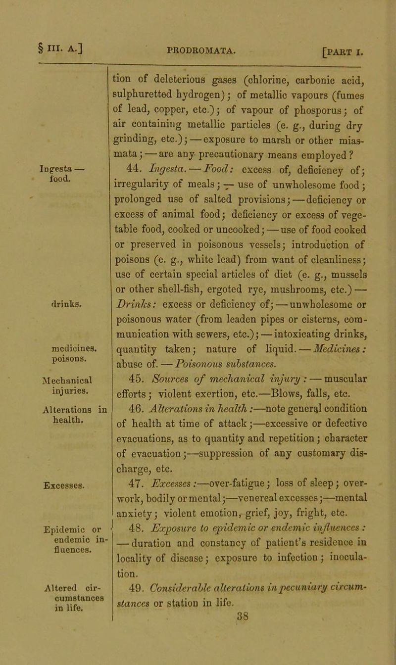Infresta — food. drinks. medicines. poisons. Mechanical injuries. Alterations in health. Excesses. Epidemic or endemic in- fluences. Altered cir- cumstances in life. tion of deleterious gases (chlorine, carbonic acid, sulphuretted hydrogen); of metallic vapours (fumes of lead, copper, etc.); of vapour of phosporus; of air containing metallic particles (e. g., during dry grinding, etc.); — exposure to marsh or other mias- mata;— are any precautionary means employed? 44. Ingesta.— Food: excess of, deficiency of; irregularity of meals; — use of unwholesome food; prolonged use of salted provisions;—deficiency or excess of animal food; deficiency or excess of vege- table food, cooked or uncooked; — use of food cooked or preserved in poisonous vessels; introduction of poisons (e. g., white lead) from want of cleanliness; use of certain special articles of diet (e. g., mussels or other shell-fish, ergoted rye, mushrooms, etc.) — Drinks: excess or deficiency of;—unwholesome or poisonous water (from leaden pipes or cisterns, com- munication with sewers, etc.); — intoxicating drinks, quantity taken; nature of liquid. — Medicines: abuse of. — Poisonous substances. 45. Sources of mechanical injury : — muscular efforts; violent exertion, etc.—Blows, falls, etc. 46. Alterations in health:—note general condition of health at time of attack;—excessive or defective evacuations, as to quantity and repetition; character of evacuation;—suppression of any customary dis- charge, etc. 47. Excesses:—over-fatigue; loss of sleep; over- work, bodily or mental;—venereal excesses;—mental anxiety; violent emotion, grief, joy, fright, etc. 48. Exposure to epidemic or endemic influences : — duration and constancy of patient’s residence iu locality of disease; exposure to infection; inocula- tion. 49. Considerable alterations in pecuniary circum- stances or station in life.