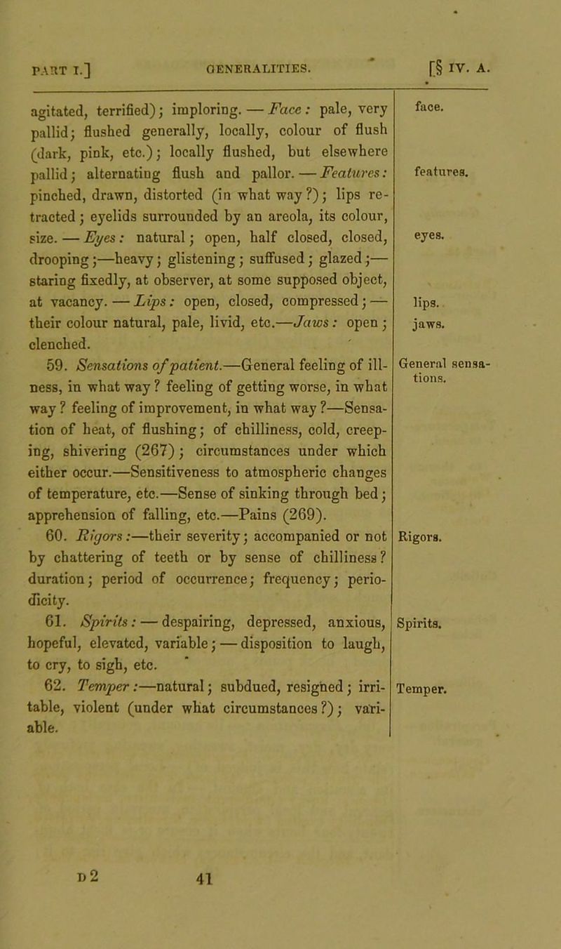 agitated, terrified); imploring. — Face : pale, very pallid; flushed generally, locally, colour of flush (dark, pink, etc.); locally flushed, but elsewhere face. pallid; alternating flush and pallor. — Features: pinched, drawn, distorted (in what way?); lips re- tracted ; eyelids surrounded by an areola, its colour, features. size. — Eyes: natural; open, half closed, closed, drooping;—heavy; glistening; suffused; glazed;— 6taring fixedly, at observer, at some supposed object, eyes. at vacancy.—Lips: open, closed, compressed; — lips. their colour natural, pale, livid, etc.—Jaws: open ; clenched. jaws. 59. Sensations of patient.—General feeling of ill- General sensa- ness, in what way ? feeling of getting worse, in what way ? feeling of improvement, in what way ?—Sensa- tion of heat, of flushing; of chilliness, cold, creep- ing, shivering (267); circumstances under which either occur.—Sensitiveness to atmospheric changes of temperature, etc.—Sense of sinking through bed; apprehension of falling, etc.—Pains (269). tions. 60. Rigors:—their severity; accompanied or not by chattering of teeth or by sense of chilliness ? duration; period of occurrence; frequency; perio- dicity. Rigors. 61. Spirits: — despairing, depressed, anxious, hopeful, elevated, variable; — disposition to laugh, to cry, to sigh, etc. Spirits. 62. Temper :—natural; subdued, resigned; irri- table, violent (under what circumstances ?); vari- able. Temper. 1)2