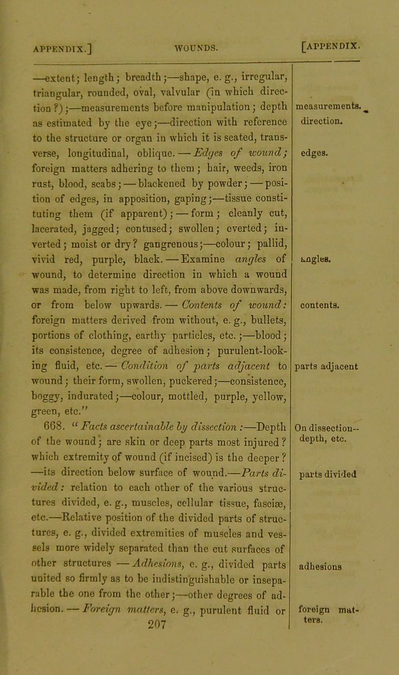 —extent; length; breadth;—shape, e. g., irregular, triangular, rounded, oval, valvular (in which dircc- tion ?);—measurements before manipulation; depth measurements. as estimated by the eye;—direction with reference direction. to the structure or organ iu which it is seated, trans- verse, longitudinal, oblique.—Edges of wound; edges. foreign matters adhering to them ; hair, weeds, iron rust, blood, scabs; — blackened by powder;—posi- tion of edges, in apposition, gaping;—tissue consti- tuting them (if apparent);—form; cleanly cut, lacerated, jagged; contused; swollen; everted; in- verted; moist or dry ? gangrenous;—colour; pallid, vivid red, purple, black.—Examine angles of angles. wound, to determine direction in which a wound was made, from right to left, from above downwards, or from below upwards.— Contents of wound: contents. foreign matters derived from without, e. g., bullets, portions of clothing, earthy particles, etc.;—blood; its consistence, degree of adhesion; purulent-look- ing fluid, etc.— Condition of parts adjacent to parts adjacent wound; their form, swollen, puckered;—consistence, boggy, indurated;—colour, mottled, purple, yellow, green, etc.” 668. “ Facts ascertainable by dissection :—Depth On dissection- of the wound; are skin or deep parts most injured? depth, etc. which extremity of wound (if incised) is the deeper ? —its direction below surface of wound.—Parts di- parts divided vided: relation to each other of the various struc- tures divided, e. g., muscles, cellular tissue, fasciae, etc.—Relative position of the divided parts of struc- tures, e. g., divided extremities of muscles and ves- sels more widely separated than the cut surfaces of other structures —Adhesions, e. g., divided parts adhesions united so firmly as to be indistinguishable or insepa- rable the one from the other;—other degrees of ad- hesion.— Foreign matters, e. g., purulent fluid or foreign mat- ters.