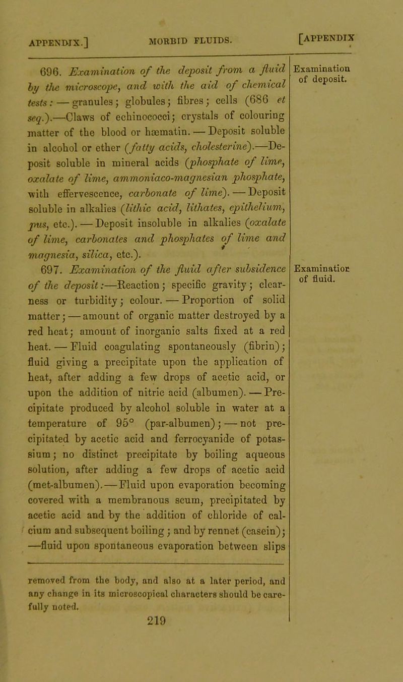 696. Examination of the deposit from a fluid by the microscope, and with the aid of chemical tests: — granules; globules; fibres; cells (686 et seq.).—Claws of echinococci; crystals of colouring matter of the blood or hmmatin. — Deposit soluble in alcohol or ether (fatty acids, cholesterine).—De- posit soluble in mineral acids (phosphate of lime, oxalate of lime, ammoniaco-magnesian phosphate, with effervescence, carbonate of lime).—Deposit soluble in alkalies (lithic acid, lithates, epithelium, pus, etc.).—Deposit insoluble in alkalies (oxalate of lime, carbonates and phosphates of lime and magnesia, silica, etc.). 697. Examination of the fluid after subsidence of the deposit:—Reaction; specific gravity; clear- ness or turbidity; colour. — Proportion of solid matter;—amount of organic matter destroyed by a red heat; amount of inorganic salts fixed at a red heat. — Fluid coagulating spontaneously (fibrin); fluid giving a precipitate upon the application of beat, after adding a few drops of acetic acid, or upon the addition of nitric acid (albumen).—Pre- cipitate produced by alcohol soluble in water at a temperature of 95° (par-albumen); — not pre- cipitated by acetic acid and ferrocyanide of potas- sium ; no distinct precipitate by boiling aqueous solution, after adding a few drops of acetic acid (met-albumen). — Fluid upon evaporation becoming covered with a membranous scum, precipitated by acetic acid and by the addition of chloride of cal- cium and subsequent boiling; and by rennet (casein); —fluid upon spontaneous evaporation between slips removed from the body, and also at a later period, and any change in its microscopical characters should be care- fully noted. 219 Examination of deposit. Examination of fluid.