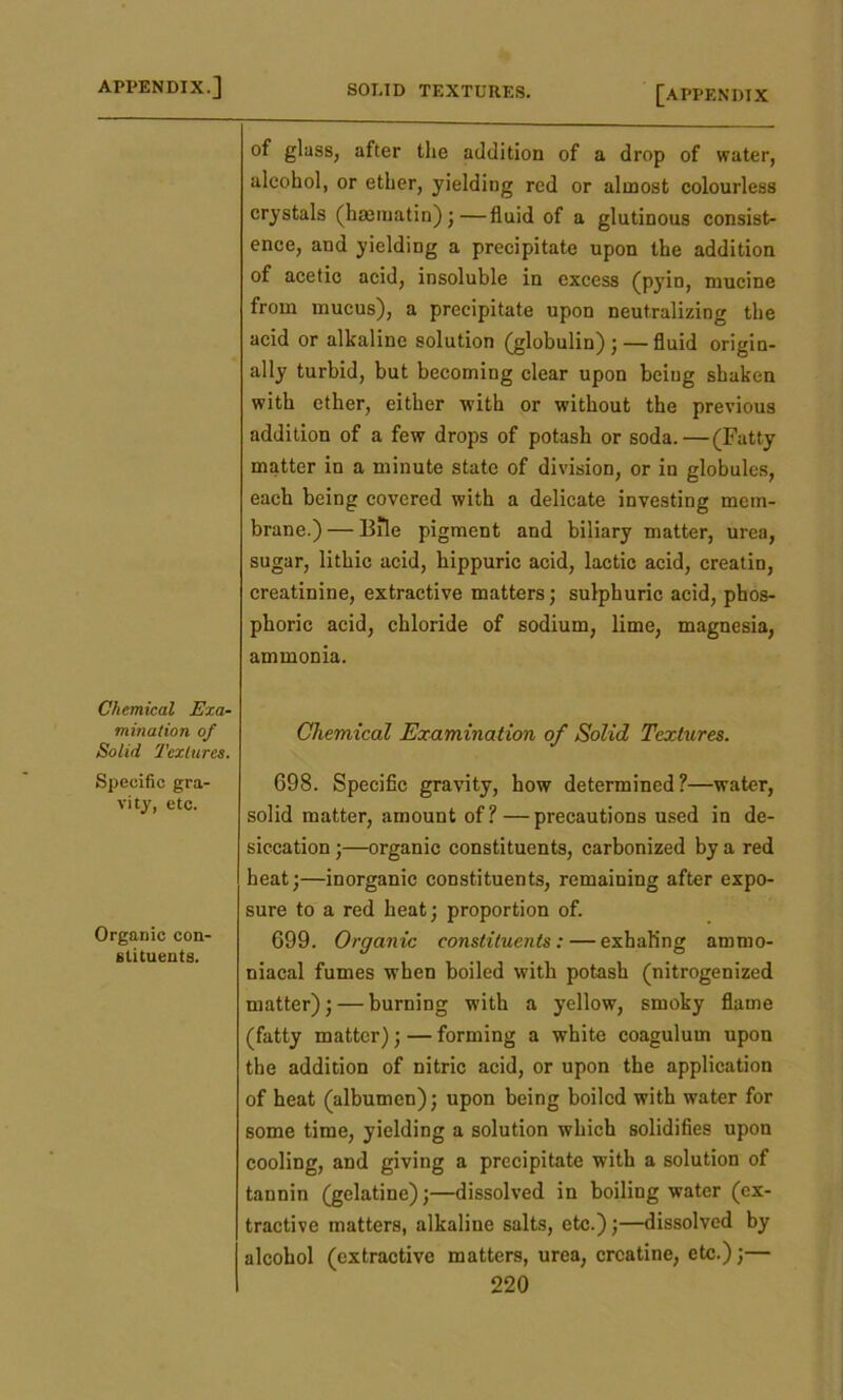 Chemical Exa- mination of Solid Textures. Specific gra- vity, etc. Organic con- stituents. of glass, after the addition of a drop of water, alcohol, or ether, yielding red or almost colourless crystals (hmmatin) ; —fluid of a glutinous consist- ence, and yielding a precipitate upon the addition of acetic acid, insoluble in excess (pyin, mucine from mucus), a precipitate upon neutralizing the acid or alkaline solution (globulin);—fluid origin- ally turbid, but becoming clear upon being shaken with ether, either with or without the previous addition of a few drops of potash or soda. — (Fatty matter in a minute state of division, or in globules, each being covered with a delicate investing mem- brane.) — Bile pigment and biliary matter, urea, sugar, lithic acid, hippuric acid, lactic acid, creatin, creatinine, extractive matters; sulphuric acid, phos- phoric acid, chloride of sodium, lime, magnesia, ammonia. Chemical Examination of Solid Textures. 698. Specific gravity, how determined?—water, solid matter, amount of? — precautions used in de- siccation ;—organic constituents, carbonized by a red heat;—inorganic constituents, remaining after expo- sure to a red heat; proportion of. 699. Organic constituents:—exhaling ammo- niacal fumes when boiled with potash (nitrogenized matter); — burning with a yellow, smoky flame (fatty matter); — forming a white coagulum upon the addition of nitric acid, or upon the application of heat (albumen); upon being boiled with water for some time, yielding a solution which solidifies upon cooling, and giving a precipitate with a solution of tannin (gelatine);—dissolved in boiling water (ex- tractive matters, alkaline salts, etc.);—dissolved by alcohol (extractive matters, urea, creatine, etc.);—