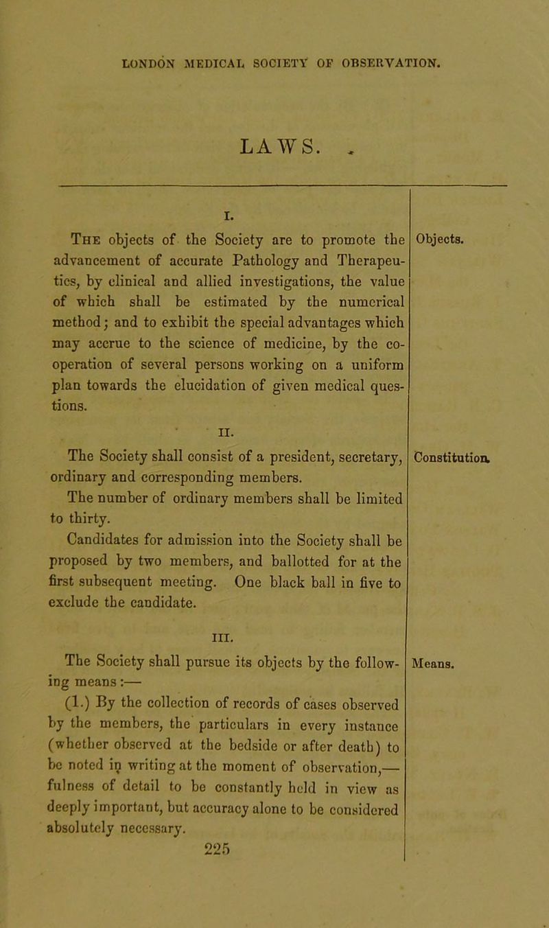 LAWS. , I. The objects of the Society are to promote the advancement of accurate Pathology and Therapeu- tics, by clinical and allied investigations, the value of which shall he estimated by the numerical method; and to exhibit the special advantages which may accrue to the science of medicine, by the co- operation of several persons working on a uniform plan towards the elucidation of given medical ques- tions. Objects. II. The Society shall consist of a president, secretary, ordinary and corresponding members. The number of ordinary members shall be limited to thirty. Candidates for admission into the Society shall be proposed by two members, and ballotted for at the first subsequent meeting. One black ball in five to exclude the candidate. Constitution. hi. The Society shall pursue its objects by the follow- ing means:— (1.) By the collection of records of cases observed by the members, the particulars in every instance (whether observed at the bedside or after death) to be noted in writing at the moment of observation,— fulness of detail to be constantly held in view as deeply important, but accuracy alone to be considered absolutely necessary. 2‘25 Means.
