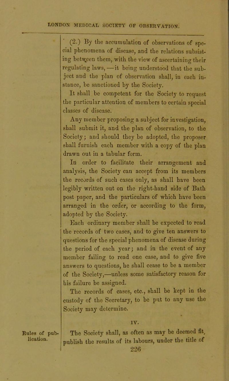 Rules of pub- lication. (2.) By the accumulation of observations of spe- cial phenomena of disease, and the relations subsist- ing between them, with the view of ascertaining their regulating laws,—it being understood that the sub- ject and the plan of observation shall, in each in- stance, be sanctioned by the Society. It shall be competent for the Society to request the particular attention of members to certain special classes of disease. Any member proposing a subject for investigation, shall submit it, and the plan of observation, to the Society; and should they be adopted, the proposer shall furnish each member with a copy of the plan drawn out in a tabular form. In order to facilitate their arrangement and analysis, the Society can accept from its members the records of such cases only, as shall have been legibly written out on the right-hand side of Bath post paper, and the particulars of which have been arranged in the order, or according to the form, adopted by the Society. Each ordinary member shall be expected to read the records of two cases, and to give ten answers to questions for the special phenomena of disease during the period of each year; and in the event of any member failing to read one case, and to give five answers to questions, he shall cease to be a member of the Society,—unless some satisfactory reason for his failure be assigned. The records of cases, etc., shall be kept in the custody of the Secretary, to be put to any use the Society may determine. IV. The Society shall, as often as may be deemed fit, publish the results of its labours, under the title of