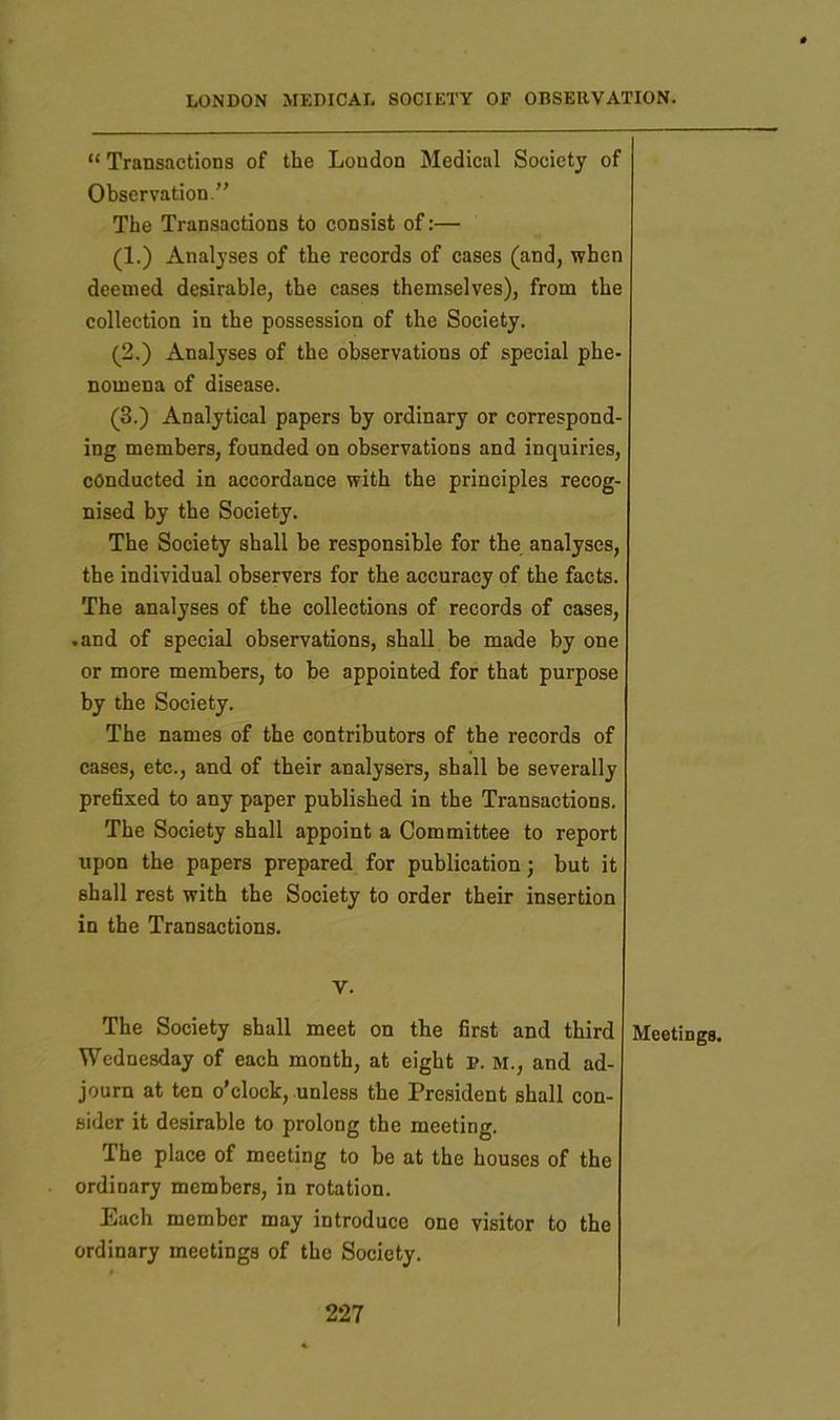“ Transactions of the London Medical Society of Observation.” The Transactions to consist of:— (1.) Analyses of the records of cases (and, when deemed desirable, the cases themselves), from the collection in the possession of the Society. (2.) Analyses of the observations of special phe- nomena of disease. (3.) Analytical papers by ordinary or correspond- ing members, founded on observations and inquiries, conducted in accordance with the principles recog- nised by the Society. The Society shall be responsible for the analyses, the individual observers for the accuracy of the facts. The analyses of the collections of records of cases, -and of special observations, shall be made by one or more members, to be appointed for that purpose by the Society. The names of the contributors of the records of cases, etc., and of their analysers, shall be severally prefixed to any paper published in the Transactions. The Society shall appoint a Committee to report upon the papers prepared for publication; but it shall rest with the Society to order their insertion in the Transactions. v. The Society shall meet on the first and third Wednesday of each month, at eight p. M., and ad- journ at ten o’clock, unless the President shall con- sider it desirable to prolong the meeting. The place of meeting to be at the houses of the ordinary members, in rotation. Each member may introduce one visitor to the ordinary meetings of the Society. Meetings.