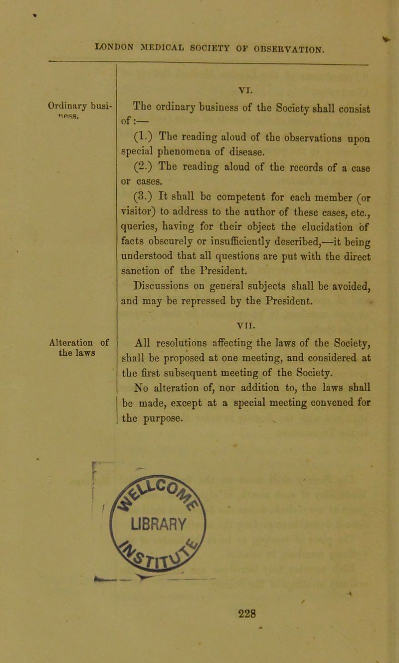V VI. Ordinary busi- npsa. The ordinary business of the Society shall consist of:— (1.) The reading aloud of the observations upon special phenomena of disease. (2.) The readiug aloud of the records of a case or cases. (3.) It shall be competent for each member (or visitor) to address to the author of these cases, etc., queries, having for their object the elucidation of facts obscurely or insufficiently described,—it being understood that all questions are put with the direct sanction of the President. Discussions on general subjects shall be avoided, and may be repressed by the President. VII. Alteration of the laws All resolutions affecting the laws of the Society, shall be proposed at one meeting, and considered at the first subsequent meeting of the Society. No alteration of, nor addition to, the laws shall be made, except at a special meeting convened for the purpose. / %