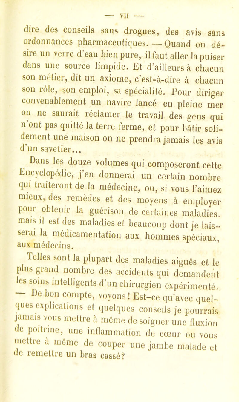 dire des conseils sans drogues, des avis sans ordonnances pharmaceutiques. — Quand on dé- sire un verre d’eau bien pure, il faut aller la puiser dans une source limpide. Et d’ailleurs à chacun son métier, dit un axiome, c’est-à-dire à chacun son rôle, son emploi, sa spécialité. Pour diriger convenablement un navire lance en pleine mer on ne saurait réclamer le travail des gens qui n’ont pas quitté la terre ferme, et pour bâtir soli- dement une maison on ne prendra jamais les avis d’un savetier... Dans les douze volumes qui composeront cette Encyclopédie, j’en donnerai un certain nombre qui traiteront de la médecine, ou, si vous l’aimez mieux, des remèdes et des moyens à employer pour obtenir la guérison de certaines maladies, mais il est des maladies et beaucoup dont je lais- serai la médicamentation aux hommes spéciaux aux médecins. ’ Telles sont la plupart des maladies aiguës et le plus grand nombre des accidents qui demandent es soins intelligents d’un chirurgien expérimenté, — De bon compte, voyons ! Est-ce qu’avec quel- ques explications et quelques conseils je pourrais jamais vous mettre à même de soigner une Iluxion de poitrine, une inflammation de cœur ou vous mettre a même de couper une jambe malade et de remettre un bras cassé?