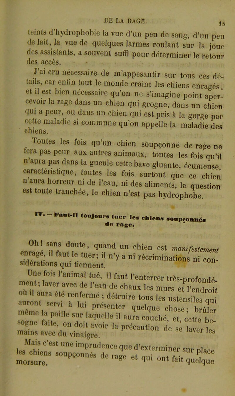 teints d’hydrophobie la vue d’un peu de sang, d’un peu de lait, la vue de quelques larmes roulant sur la joue des assistants, a souvent suffi pour déterminer le retour des accès. J ai cru nécessaire de m’appesantir sur tous ces dé- tails, car enfin tout le monde craint les chiens enragés. et il est bien nécessaire qu’on ne s’imagine point aper- cevoir la rage dans un chien qui grogne, dans un chien qui a peur, ou dans un chien qui est pris à la gorge par cette maladie si commune qu’on appelle la maladie des chiens. Toutes les fois qu’un chien soupçonné de rase ne fera pas peur aux autres animaux, toutes les fois qu’il n aura pas dans la gueule cette bave gluante, écumeuse caractéristique, toutes les fois surtout que ce chien n aura horreur ni de l’eau, ni des aliments, la question est toute tranchée, le chien n’est pas hydrophobe. IT. - Pant-II tonjour» tnop les chiens sonpçonnds do rage» OhI sam doute, quand un chien est maniüstemeM 3 • '' -'y ’  ■■éoriminations ni œ Sidérations qui tiennent. Une fois I■anin.al tué, ii faut i'enterrer très-profondé, ment; laver avec de l’eau de chaux les murs et l'endroit OU ,1 aura été renfermé ; détruire tous les usten 1 s nu auront serv, è lui présenter quelque chose; bS même la paille sur laquelle il aura couché, et cette be 2- faite, on doit avoir la précaution de se atert mains avec du vinaigre. Mais c’est une imprudence que d’exterminer sur nlaep hts^ens soupçonnés de ra«e et qui „nt St ;cC: