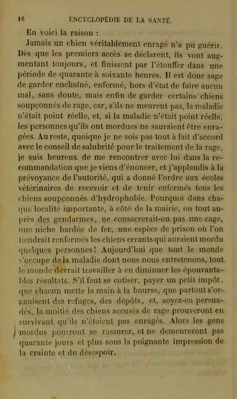 En voici la raison ; Jamais un chien véritablement enragé n’a pu guérir. Dès que les premiers accès se déclarent, ils vont aug- mentant toujours, et finissent par l’étouffer dans une période de quarante à soixante heures. Il est donc sage de garder enchaîné, enfermé, hors d’état de faire aucun mal, sans doute, mais enfin de garder certains chiens soupçonnés de rage, car, s’ils ne meurent pas, la maladie n’était point réelle, et, si la maladie n’était point réelle, les personnes qu’ils ont mordues ne sauraient être enra- gées. Au reste, quoique je ne sois pas tout à fait d’accord avec le conseil de salubrité pour le traitement de la rage, je suis heureux de me rencontrer avec lui dans la re- commandation que je viens d’énoncer, et j’applaudis à la prévoyance de l’autorité, qui a donné l’ordre aux écoles vétérinaires de l’ecevoir et de tenir enfermés tous les chiens soupçonnés d’hydrophobie. Pourquoi dans cha- ((uo localité importante, à côté de la mairie, ou tout au- près des gendarmes, ne consacrerait-on pas une cage, une niche bardée de fer, une espèce de prison où l’on liendrait renfermés les chiens errants qui auraient mordu quelques personnes I Aujourd’hui que tout le monde s’occupe delà maladie dont nous nous entretenons, tout le monde devrait travailler à en diminuer les épouvanta- bles résultats. S’il faut se cotiser, payer un petit impôt, que chacun mette la main à la bourse, que partout s’or- ganisent des refuges, des dépôts, et, soyez-en persua- dés, la moitié des chiens accusés de rage prouveront en ; survivant qu’ils n’étaient pas enragés. Alors les gens I mordus ])ourront se rassurer, et ne demeureront pas quarante jours et plus sous la poignante impression de la crainte et du désespoir.